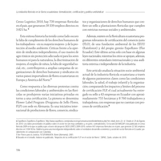 La industria florícola en la Sierra ecuatoriana: formalización, certificación y política antisindical


Censo Logístico 2010, hay 739 empresas ﬂorícolas                                 tos y organizaciones de derechos humanos que con-
en el país, que generaron 39 339 empleos directos en                             ﬁere un sello a plantaciones ﬂorícolas que cumplen
3 821 ha. 6                                                                      con estrictas normas sociales y ambientales.
    Esta exitosa historia ha tenido como lado oscuro                                 Además, existen en la ﬂoricultura ecuatoriana pro-
la falta de cumplimento de los derechos humanos de                               gramas relevantes de certiﬁcación del comercio justo
los trabajadores –en su mayoría mujeres- y de la pro-                            (FLO), de una fundación ambiental de los EEUU
tección al medio ambiente. Críticas frente a la opre-                            (Rainforest) y del propio gremio Expoﬂores (Flor
sión de sindicatos independientes, el uso masivo de                              Ecuador). Este último actúa solo con base en algunas
agro tóxicos sin protección adecuada ni para los seres                           leyes nacionales, mientras los otros se apoyan, además,
humanos ni para la naturaleza, la discriminación de                              en diferentes estándares internacionales y una audi-
mujeres, el empleo de niños, la falta de seguridad so-                           toria externa e independiente de la industria.
cial, etc., contribuyeron a amplias campañas de or-
ganizaciones de derechos humanos y sindicatos en                                    Este artículo analiza la situación socio-ambiental
varios países importadores de ﬂores ecuatorianas en                              actual de la industria ﬂorícola ecuatoriana a través
Europa y América del Norte.7                                                     de algunos parámetros claves como las condiciones
                                                                                 laborales, la salud, el trabajo infantil y la organiza-
    Como respuesta a las diversas protestas contra                               ción; comparando los impactos y límites del proceso
las condiciones laborales y ambientales en las ﬂorí-                             de certiﬁcación FLP, el cual actualmente ha entre-
colas se produjeron varias iniciativas privadas en                               gado su sello a 43 empresas en Ecuador con aproxi-
torno a una certiﬁcación. La pionera se denomina                                 madamente 755 hectáreas y 8 760 trabajadores y
Flower Label Program (Programa de Sello Flores,                                  trabajadoras, con empresas que no cuentan con pro-
FLP) con sede en Alemania. Es una iniciativa inter-                              cesos de certiﬁcación.8
nacional de productores de ﬂores, comercio, sindica-


6 Expoflores.Expoflores.Expoflores. http://www.expoflores.com/producers/esp/comunicacion/detalleNoticia.php?str=ni&id_item=22. sf. Citado el: 25 de Agosto
de 2010. Los datos presentados en público sobre el sector no son muy confiables y, en parte, contradictorios. En la web del MAGAP está publicado el censo
florícola 2009 en la que se publica que a través del proyecto SIGFLORES 2009-2010, existen 447 empresas florícolas en el país, que generan 32 365 empleos
directos en 3 504.50 ha. Valdría la pena una investigación independiente sobre el verdadero desarrollo económico y social del sector florícola en Ecuador, po-
siblemente en comparación con Colombia.
7 Ver Flores para la Justicia, FES/FIAN/UITA, Bonn (Alemania), 2001.
8 Basado en el estudio, todavía no publicado, “Impactos de la certificación FLP en el sector de flores”, SIPAE, Quito, octubre de 2010.




106
 