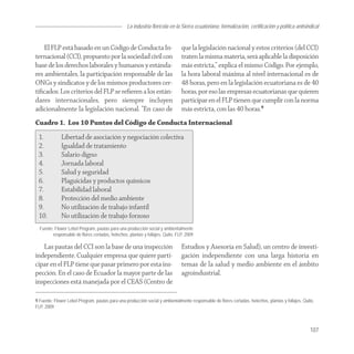 La industria florícola en la Sierra ecuatoriana: formalización, certificación y política antisindical


    El FLP está basado en un Código de Conducta In-                             que la legislación nacional y estos criterios (del CCI)
ternacional (CCI), propuesto por la sociedad civil con                          traten la misma materia, será aplicable la disposición
base de los derechos laborales y humanos y estánda-                             más estricta,” explica el mismo Código. Por ejemplo,
res ambientales, la participación responsable de las                            la hora laboral máxima al nivel internacional es de
ONGs y sindicatos y de los mismos productores cer-                              48 horas, pero en la legislación ecuatoriana es de 40
tiﬁcados. Los criterios del FLP se reﬁeren a los están-                         horas, por eso las empresas ecuatorianas que quieren
dares internacionales, pero siempre incluyen                                    participar en el FLP tienen que cumplir con la norma
adicionalmente la legislación nacional. “En caso de                             más estricta, con las 40 horas.9
Cuadro 1. Los 10 Puntos del Código de Conducta Internacional
 1.           Libertad de asociación y negociación colectiva
 2.           Igualdad de tratamiento
 3.           Salario digno
 4.           Jornada laboral
 5.           Salud y seguridad
 6.           Plaguicidas y productos químicos
 7.           Estabilidad laboral
 8.           Protección del medio ambiente
 9.           No utilización de trabajo infantil
 10.          No utilización de trabajo forzoso
  Fuente: Flower Lebel Program, pautas para una producción social y ambientalmente
         responsable de flores certadas, helechos, plantas y follajes, Quito, FLP, 2009

   Las pautas del CCI son la base de una inspección                             Estudios y Asesoría en Salud), un centro de investi-
independiente. Cualquier empresa que quiere parti-                              gación independiente con una larga historia en
cipar en el FLP tiene que pasar primero por esta ins-                           temas de la salud y medio ambiente en el ámbito
pección. En el caso de Ecuador la mayor parte de las                            agroindustrial.
inspecciones está manejada por el CEAS (Centro de

9 Fuente: Flower Lebel Program, pautas para una producción social y ambientalmente responsable de flores certadas, helechos, plantas y follajes, Quito,
FLP, 2009.



                                                                                                                                                    107
 