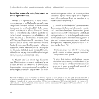 La industria florícola en la Sierra ecuatoriana: formalización, certificación y política antisindical


Formalización de relaciones laborales en un                                    últimos años parece cumplir con estos aspectos de
sector agroindustrial                                                          las normas legales, aunque siguen en las empresas
                                                                               no-certiﬁcadas algunos déﬁcit que ya casi no se en-
    Dentro de la agroindustria, el sector ﬂorícola                             cuentran en las empresas FLP.
tiene una mayor formalidad con los trabajadores en
comparación con otros sectores. Se observa que en                                 A causa de la diﬁcultad sobre los exámenes mé-
las empresas sin certiﬁcación, el 93% de los encues-                           dicos, resulta difícil obtener información cuantiﬁ-
tados10 contestó estar aﬁliado al Instituto Ecuato-                            cada conﬁable sobre el test de embarazo, que en
riano de Seguridad (IESS), en tanto que todos los                              algunos casos es usado como requisito para trabajar
trabajadores de las empresas con sello FLP están aﬁ-                           en empresas ﬂorícolas. Sin embargo, el tema –y otros
liados (Cuadro 2). La inscripción de los trabajadores                          indicios de una fuerte discriminación de género- se
al IESS es una obligación legal de las empresas. El tra-                       menciona en algunas entrevistas con trabajadores
bajador, al estar inscrito recibe beneﬁcios sociales,                          de empresas no-certiﬁcadas, mientras que no se en-
fondos de reserva, crédito hipotecario y jubilación                            contró en las ﬁncas FLP.
entre otros; además está vinculado con las obligacio-
nes del código de trabajo que le otorga el derecho a                                “Para trabajar siempre piden el test de embarazo, porque
recibir décimo tercer y cuarto sueldo, utilidades, per-                             pierde la empresa, ya que tiene que pagar la maternidad.”
misos, vacaciones, horas extras y otros.                                            Trabajador de ﬂores, Cayambe.

    La aﬁliación al IESS, así como el pago de horas ex-                             “En la ﬁnca donde trabajo, si la trabajadora se embarazó
tras, del décimo tercero y cuarto sueldo y de las va-                               antes del año, le dicen gracias, y si la trabajadora social pre-
caciones, depende casi totalmente de la voluntad de                                 siona, se puede quedar la trabajadora embarazada hasta
                                                                                    el año pero sin seguro, no le dan lo que le permite la ley.”
los empresarios en otros sectores de la agroindustria.
                                                                                    Trabajador de ﬂores, Cayambe.
En las empresas ﬂorícolas un porcentaje alto en los


10 El estudio del SIPAE está basado en un análisis de los informes de inspección del sistema FLP entre los años 2002 y 2008, además de visitas a 40% de
las empresas certificadas, entrevistas con gerentes, técnicos, médicos, trabajadores/as , representantes de los comités de trabajadores y una encuesta de
trabajadoras y trabajadores de las empresas con el certificado FLP. Mientras los investigadores del SIPAE tenían un acceso amplio a las empresas certifi-
cadas, la situación era diferente en el contacto con otras empresas. Se optó por una encuesta con 89 trabajadores de 30 fincas no certificadas y una serie
de entrevistas con diferentes trabajadores.




108
 
