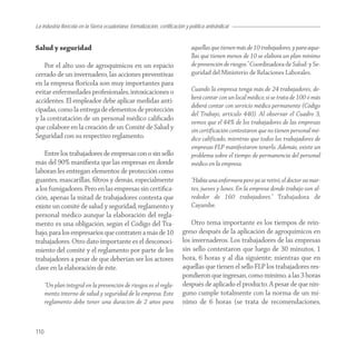 La industria florícola en la Sierra ecuatoriana: formalización, certificación y política antisindical


Salud y seguridad                                                                aquellas que tienen más de 10 trabajadores, y para aque-
                                                                                 llas que tienen menos de 10 se elabora un plan mínimo
    Por el alto uso de agroquímicos en un espacio                                de prevención de riesgos.” Coordinadora de Salud y Se-
cerrado de un invernadero, las acciones preventivas                              guridad del Ministerio de Relaciones Laborales.
en la empresa ﬂorícola son muy importantes para
evitar enfermedades profesionales, intoxicaciones o                              Cuando la empresa tenga más de 24 trabajadores, de-
                                                                                 berá contar con un local médico; si se trata de 100 ó más
accidentes. El empleador debe aplicar medidas anti-
                                                                                 deberá contar con servicio médico permanente (Código
cipadas, como la entrega de elementos de protección
                                                                                 del Trabajo, artículo 440). Al observar el Cuadro 3,
y la contratación de un personal médico caliﬁcado
                                                                                 vemos que el 44% de los trabajadores de las empresas
que colabore en la creación de un Comité de Salud y                              sin certificación contestaron que no tienen personal mé-
Seguridad con su respectivo reglamento.                                          dico calificado, mientras que todos los trabajadores de
                                                                                 empresas FLP manifestaron tenerlo. Además, existe un
    Entre los trabajadores de empresas con o sin sello                           problema sobre el tiempo de permanencia del personal
más del 90% maniﬁesta que las empresas en donde                                  médico en la empresa.
laboran les entregan elementos de protección como
guantes, mascarillas, ﬁltros y demás, especialmente                              “Había una enfermera pero ya se retiró, el doctor va mar-
a los fumigadores. Pero en las empresas sin certiﬁca-                            tes, jueves y lunes. En la empresa donde trabajo son al-
ción, apenas la mitad de trabajadores contesta que                               rededor de 160 trabajadores.” Trabajadora de
existe un comité de salud y seguridad, reglamento y                              Cayambe.
personal médico aunque la elaboración del regla-
mento es una obligación, según el Código del Tra-                               Otro tema importante es los tiempos de rein-
bajo, para los empresarios que contraten a más de 10                        greso después de la aplicación de agroquímicos en
trabajadores. Otro dato importante es el desconoci-                         los invernaderos. Los trabajadores de las empresas
miento del comité y el reglamento por parte de los                          sin sello contestaron que luego de 30 minutos, 1
trabajadores a pesar de que deberían ser los actores                        hora, 6 horas y al día siguiente; mientras que en
clave en la elaboración de éste.                                            aquellas que tienen el sello FLP los trabajadores res-
                                                                            pondieron que ingresan, como mínimo, a las 3 horas
      “Un plan integral en la prevención de riesgos es el regla-            después de aplicado el producto. A pesar de que nin-
      mento interno de salud y seguridad de la empresa. Este                guno cumple totalmente con la norma de un mí-
      reglamento debe tener una duración de 2 años para                     nimo de 6 horas (se trata de recomendaciones,


110
 
