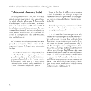 La industria florícola en la Sierra ecuatoriana: formalización, certificación y política antisindical


      Trabajo infantil y de menores de edad                                     Respecto al trabajo de adolescentes mayores de
                                                                            15 años, es permitido. Sin embargo, el empleador
    No solo por razones de salud, sino para el de-                          debe tomar las medidas preventivas para su seguri-
sarrollo humano en general, es clave la prohibición                         dad, como lo estipula el Código del Trabajo en su ar-
del trabajo infantil y la limitación de determinadas                        tículo 138:
actividades para los y las adolescentes. La contrata-
ción de niños en empresas de FLP es nula: el 98% de                              “Se prohíbe ocupar a mujeres y varones menores de diecio-
los trabajadores maniﬁesta que no existe (los otros                              cho años en industrias o tareas que sean consideradas
no saben); los informes de inspección conﬁrman este                              como peligrosas e insalubres”.
hecho positivo. Mientras tanto, el 91% de los traba-
jadores de las empresas sin sello contestó que no,                              El 14% de los trabajadores de empresas con sello
pero un 6% dijo que sí.                                                     maniﬁesta que en la empresa donde trabajan labo-
                                                                            ran adolescentes -con una clara tendencia hacia
   En los últimos años existen diferentes iniciativas                       abajo-, mientras que en las empresas sin sello el por-
por parte de instituciones públicas e internacionales,                      centaje de trabajadores que aﬁrman esto sube al
empresas privadas u ONGs para la no contratación                            27%. Sin embargo, a pesar de estar permitido, el em-
de niños:                                                                   pleador debe admitir que el adolescente trabaje como
                                                                            máximo hasta 6 horas al día y 30 horas a la semana,
      “Como hace tres años atrás existía trabajo infantil, ahora            no permitiendo que ello incida en sus actividades es-
      no. Hace dos años la ley se les puso muy fuerte a la em-              colares. Las respuestas de la mayoría de trabajadores
      presa. De ahí en la ﬁnca donde yo trabajo sí existían per-            de las empresas FLP fue que los adolescentes traba-
      sonas que trabajaron desde los 15, 14 años, yo mismo en               jan 30 horas semanales, mientras que para aquellas
      la ﬁnca ingresé a trabajar desde los 16 años en la ﬁnca.              que no tienen sello la respuesta en su mayoría fue:
      Tengo un hermano que entró igual a trabajar, entró a los              “igual que los demás”, evidenciando que no se cumple
      15 años.” Entrevista a trabajador de Cayambe                          con la normativa legal (Cuadro 4).




112
 