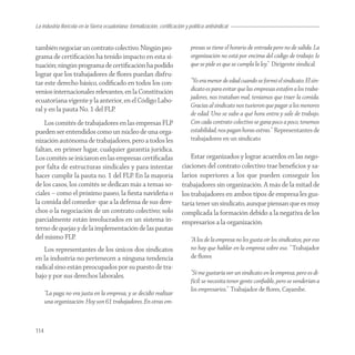 La industria florícola en la Sierra ecuatoriana: formalización, certificación y política antisindical


también negociar un contrato colectivo. Ningún pro-                              presas se tiene el horario de entrada pero no de salida. La
grama de certiﬁcación ha tenido impacto en esta si-                              organización no está por encima del código de trabajo: lo
tuación; ningún programa de certiﬁcación ha podido                               que se pide es que se cumpla la ley.” Dirigente sindical
lograr que los trabajadores de ﬂores puedan disfru-
tar este derecho básico, codiﬁcado en todos los con-                             “Yo era menor de edad cuando se formó el sindicato. El sin-
venios internacionales relevantes, en la Constitución                            dicato es para evitar que las empresas estafen a los traba-
                                                                                 jadores, nos trataban mal, teníamos que traer la comida.
ecuatoriana vigente y la anterior, en el Código Labo-
                                                                                 Gracias al sindicato nos tuvieron que pagar a los menores
ral y en la pauta No. 1 del FLP.
                                                                                 de edad. Uno se sabe a qué hora entra y sale de trabajo.
    Los comités de trabajadores en las empresas FLP                              Con cada contrato colectivo se gana poco a poco, tenemos
pueden ser entendidos como un núcleo de una orga-                                estabilidad, nos pagan horas extras.” Representantes de
nización autónoma de trabajadores, pero a todos les                              trabajadores en un sindicato
faltan, en primer lugar, cualquier garantía jurídica.
Los comités se iniciaron en las empresas certiﬁcadas                            Estar organizados y lograr acuerdos en las nego-
por falta de estructuras sindicales y para intentar                         ciaciones del contrato colectivo trae beneﬁcios y sa-
hacer cumplir la pauta no. 1 del FLP. En la mayoría                         larios superiores a los que pueden conseguir los
de los casos, los comités se dedican más a temas so-                        trabajadores sin organización. A más de la mitad de
ciales – como el próximo paseo, la ﬁesta navideña o                         los trabajadores en ambos tipos de empresa les gus-
la comida del comedor- que a la defensa de sus dere-                        taría tener un sindicato, aunque piensan que es muy
chos o la negociación de un contrato colectivo; solo                        complicada la formación debido a la negativa de los
parcialmente están involucrados en un sistema in-                           empresarios a la organización.
terno de quejas y de la implementación de las pautas
del mismo FLP.                                                                   “A los de la empresa no les gusta oír los sindicatos, por eso
   Los representantes de los únicos dos sindicatos                               no hay que hablar en la empresa sobre eso. “ Trabajador
en la industria no pertenecen a ninguna tendencia                                de ﬂores
radical sino están preocupados por su puesto de tra-
bajo y por sus derechos laborales.                                               “Sí me gustaría ver un sindicato en la empresa, pero es di-
                                                                                 fícil: se necesita tener gente conﬁable, pero se venderían a
                                                                                 los empresarios.” Trabajador de ﬂores, Cayambe.
      “La paga no era justa en la empresa, y se decidió realizar
      una organización. Hoy son 61 trabajadores. En otras em-



114
 