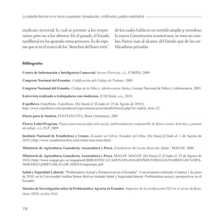 La industria florícola en la Sierra ecuatoriana: formalización, certificación y política antisindical


sindicato sectorial, lo cual se permite a los empre-                        de los cuales habla en un sentido amplio y novedoso
sarios pero no a los obreros. En el pasado, el Estado                       la nueva Constitución ecuatoriana, se verá un cam-
neoliberal no ha apoyado estos procesos. Es de espe-                        bio. Parece más al alcance del Estado que de las cer-
rar que si en el marco de los “derechos del buen vivir”,                    tiﬁcadoras privadas.


Bibliografía

Centro de Información e Inteligencia Comercial. Sector Florícola. s.l., CORPEI, 2009.

Congreso Nacional del Ecuador. Codificación del Código de Trabajo. 2005.

Congreso Nacional del Ecuador. Código de la Niñez y Adolescencia. Quito, Consejo Nacional de Niñez y Adolescencia, 2003.

Entrevista realizada a trabajadores con sindicatos. [CD] Quito, s.n., 2010.

Expoflores. Expoflores. Expoflores. [En línea] sf. [Citado el: 25 de Agosto de 2010.]
http://www.expoflores.com/producers/esp/comunicacion/detalleNoticia.php?str=ni&id_item=22.

Flores para la Justicia, FES/FIAN/UITA, Bonn (Alemania), 2001

Flower Label Program. Pautas para una producción social, ambientalmente responsable de flores cortas, helechos y plantas
de follaje. s.l., FLP, 2009

Instituto Nacional de Estadísticas y Censos. Ecuador en Cifras. Ecuador en Cifras. [En línea] [Citado el: 1 de Agosto de
2010.] http://www.ecuadorencifras.com/cifras-inec/main.html.

Ministerio de Agricultura, Ganadería, Acuacultura y Pesca. Estadísticas del sector florícola. Quito : MAGAP, 2006.

Ministerio de Agricultura, Ganadería, Acuacultura y Pesca. MAGAP. MAGAP. [En línea] sf. [Citado el: 25 de Agosto de
2010.] http://www.magap.gov.ec/magapweb/BIBLIOTECA/CADENAS%20AGROINDUSTRIALES/FLORES%20-%20PA-
NORAMA%20DE%20LA%20CADENA/importanc.pdf.

Salud y Seguridad Laboral: “Problemática Actual y Perspectivas en el Ecuador”. Conversatorio realizado el martes 1 de junio
de 2010, en la Universidad Andina Simon Bolivar titulado Salud y Seguridad laboral: Problemática actual y perspectivas en el
Ecuador

Sistema de Investigación sobre la Problemática Agraria en Ecuador. Impactos de la certificación FLP en el sector de flores.
Quito, SIPAE, octubre 2010.



118
 