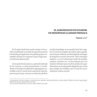 EL AGRONEGOCIO EN ECUADOR:
                                                                          UN MONOPOLIO LLAMADO PRONACA
                                                                                                                               Xavier León1




    En Ecuador, desde hace mucho tiempo se ha ve-                           siembra hasta llegar al consumidor ﬁnal. Esto signi-
nido consolidando un modelo de agricultura que ha                           ﬁca el control monopólico de toda la cadena agroali-
beneﬁciado principalmente a los grandes grupos mo-                          mentaria por medio de una diversidad de estrategias
nopólicos del país, lo cual pone en gran riesgo nues-                       de integración vertical y horizontal. Tales estrategias
tra soberanía alimentaria2.                                                 implican, a su vez, la fusión por medio de acuerdos,
                                                                            compras, contratos, etc. con las empresas que con-
   Como parte de este proceso, a partir de la década                        trolan los distintos procesos de la producción agro-
de los noventa, se viene promoviendo y consoli-                             alimentaria, ya sea generando oligopolios por sector
dando en Ecuador el modelo de los agronegocios, en-                         (por ejemplo, las semillas) o por el canal de comer-
tendido como el control total o parcial de todos los                        cialización (cadena avícola).
procesos por los que atraviesa un alimento, desde la


1 Vicepresidente de Acción Ecológica, a cargo de temas de agricultura, soberanía alimentaría y estudios urbanos. Miembro del colectivo agroecológico.
Miembro del Colectivo Ciudadano Quito Para Todos.
2 En este artículo analizaremos el caso de la empresa Pronaca en Ecuador.




                                                                                                                                                119
 