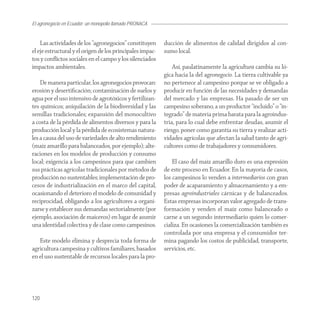 El agronegocio en Ecuador: un monopolio llamado PRONACA


    Las actividades de los “agronegocios” constituyen      ducción de alimentos de calidad dirigidos al con-
el eje estructural y el origen de los principales impac-   sumo local.
tos y conﬂictos sociales en el campo y los silenciados
impactos ambientales.                                          Así, paulatinamente la agricultura cambia su ló-
                                                           gica hacia la del agronegocio. La tierra cultivable ya
    De manera particular, los agronegocios provocan:       no pertenece al campesino porque se ve obligado a
erosión y desertiﬁcación; contaminación de suelos y        producir en función de las necesidades y demandas
agua por el uso intensivo de agrotóxicos y fertilizan-     del mercado y las empresas. Ha pasado de ser un
tes químicos; aniquilación de la biodiversidad y las       campesino soberano, a un productor “incluido” o “in-
semillas tradicionales; expansión del monocultivo          tegrado” de materia prima barata para la agroindus-
a costa de la pérdida de alimentos diversos y para la      tria, para lo cual debe enfrentar deudas, asumir el
producción local y la pérdida de ecosistemas natura-       riesgo, poner como garantía su tierra y realizar acti-
les a causa del uso de variedades de alto rendimiento      vidades agrícolas que afectan la salud tanto de agri-
(maíz amarillo para balanceados, por ejemplo); alte-       cultores como de trabajadores y consumidores.
raciones en los modelos de producción y consumo
local; exigencia a los campesinos para que cambien             El caso del maíz amarillo duro es una expresión
sus prácticas agrícolas tradicionales por métodos de       de este proceso en Ecuador. En la mayoría de casos,
producción no sustentables; implementación de pro-         los campesinos lo venden a intermediarios con gran
cesos de industrialización en el marco del capital,        poder de acaparamiento y almacenamiento y a em-
ocasionando el deterioro el modelo de comunidad y          presas agroindustriales cárnicas y de balanceados.
reciprocidad, obligando a los agricultores a organi-       Estas empresas incorporan valor agregado de trans-
zarse y establecer sus demandas sectorialmente (por        formación y venden el maíz como balanceado o
ejemplo, asociación de maiceros) en lugar de asumir        carne a un segundo intermediario quien lo comer-
una identidad colectiva y de clase como campesinos.        cializa. En ocasiones la comercialización también es
                                                           controlada por una empresa y el consumidor ter-
   Este modelo elimina y desprecia toda forma de           mina pagando los costos de publicidad, transporte,
agricultura campesina y cultivos familiares, basados       servicios, etc.
en el uso sustentable de recursos locales para la pro-




120
 