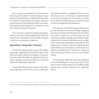 El agronegocio en Ecuador: un monopolio llamado PRONACA


     Pese a sus graves consecuencias, con el transcurso                      los canales normales, se ve obligado a ﬁrmar un con-
del tiempo este modelo se ha fortalecido, ya sea por                         trato (en este caso con Pronaca), comprometiendo
la intervención de la banca multilateral de desarrollo,                      la venta de su producción a la empresa. A cambio,
la cooperación internacional con créditos o donacio-                         ésta le proveerá semillas, insumos, asistencia técnica
nes para apoyar el desarrollo del modelo o por las po-                       e incluso el transporte de la producción.
líticas agrarias nacionales que lo consideran como la
única vía para el desarrollo agrario.                                            Esto aparenta ser beneﬁcioso para ambas partes,
                                                                             pero en el fondo es una forma de obligar al pequeño
    Es en este marco surgen las empresas agroindus-                          agricultor a producir intensivamente un solo cultivo
triales como Pronaca (Procesadora Nacional de Ali-                           para poder cumplir con el contrato, pues, en caso
mentos) que se beneﬁcian de este modelo e integran                           contrario, no podrá responder por su deuda. La agri-
a cada vez mas pequeños campesinos.                                          cultura bajo contrato está diseñada para que el agri-
                                                                             cultor siempre esté endeudado y no pueda salir de la
Agricultores “integrados” a Pronaca                                          cadena, pues no tiene las suﬁcientes ganancias para
                                                                             poder deshacerse de la relación contractual con la
    Pronaca ha implementado una serie de medidas                             empresa; paralelamente, la empresa se asegura de
para poder asegurarse del control de la cadena. Uno                          tener materia prima barata, sin correr con mayores
de los principales eslabones es integrar a los agricul-                      riesgos.
tores por medio del modelo de agricultura bajo con-
trato, y asegurar materia prima barata a costa de la                            En un pequeño análisis de costos que realizamos
explotación del pequeño agricultor.                                          en el cantón Palenque, en la provincia de Los Ríos,
                                                                             sobre cuánto costaba producir en el modelo de agri-
   La agricultura bajo contrato consiste en que el pe-                       cultura bajo contrato obtuvimos los siguientes
queño agricultor, que no tiene acceso a crédito por                          datos:3




3 Datos obtenidos en entrevistas a pequeños campesinos del cantón Palenque que trabajan bajo la modalidad de agricultura bajo contrato.




122
 