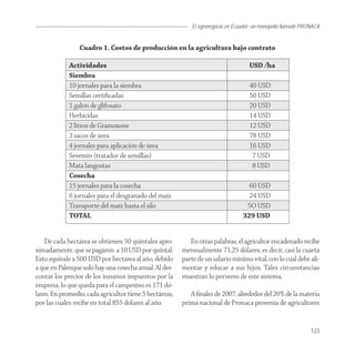 El agronegocio en Ecuador: un monopolio llamado PRONACA


                 Cuadro 1. Costos de producción en la agricultura bajo contrato

             Actividades                                                            USD /ha
             Siembra
             10 jornales para la siembra                                            40 USD
             Semillas certiﬁcadas                                                   50 USD
             1 galón de glifosato                                                   20 USD
             Herbicidas                                                             14 USD
             2 litros de Gramoxone                                                  12 USD
             3 sacos de úrea                                                        78 USD
             4 jornales para aplicación de úrea                                     16 USD
             Sevemin (tratador de semillas)                                          7 USD
             Mata langostas                                                          8 USD
             Cosecha
             15 jornales para la cosecha                                            60 USD
             6 jornales para el desgranado del maíz                                 24 USD
             Transporte del maíz hasta el silo                                     5O USD
             TOTAL                                                                329 USD


    De cada hectárea se obtienen 50 quintales apro-         En otras palabras, el agricultor encadenado recibe
ximadamente, que se pagaron a 10 USD por quintal.        mensualmente 71,25 dólares, es decir, casi la cuarta
Esto equivale a 500 USD por hectárea al año, debido      parte de un salario mínimo vital, con lo cual debe ali-
a que en Palenque solo hay una cosecha anual. Al des-    mentar y educar a sus hijos. Tales circunstancias
contar los precios de los insumos impuestos por la       muestran lo perverso de este sistema.
empresa, lo que queda para el campesino es 171 dó-
lares. En promedio, cada agricultor tiene 5 hectáreas,      A ﬁnales de 2007, alrededor del 20% de la materia
por las cuales recibe en total 855 dólares al año.       prima nacional de Pronaca provenía de agricultores


                                                                                                               123
 