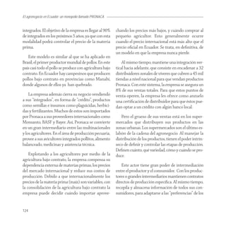 El agronegocio en Ecuador: un monopolio llamado PRONACA


integrados. El objetivo de la empresa es llegar al 90%    chando los precios más bajos, y cuándo comprar al
de integrados en los próximos 5 años, ya que con esta     pequeño agricultor. Esto generalmente ocurre
modalidad podrá controlar el precio de la materia         cuando el precio internacional está más alto que el
prima.                                                    precio oﬁcial en Ecuador. Se trata, en deﬁnitiva, de
                                                          un modelo en que la empresa nunca pierde.
   Este modelo es similar al que se ha aplicado en
Brasil, el primer productor mundial de pollos. En este        Al mismo tiempo, mantiene una integración ver-
país casi todo el pollo se produce con agricultura bajo   tical hacia adelante, que consiste en encadenar a 32
contrato. En Ecuador hay campesinos que producen          distribuidores zonales de víveres que cubren a 45 mil
pollos bajo contrato en provincias como Manabí,           tiendas a nivel nacional para que vendan productos
donde algunos de ellos ya han quebrado.                   Pronaca. Con este sistema, la empresa se asegura un
                                                          8% de sus ventas totales. Para que estos puntos de
    La empresa además cierra su negocio vendiendo         venta operen, la empresa les ofrece como anzuelo
a sus “integrados”, en forma de “crédito”, productos      una certiﬁcación de distribuidor para que éstos pue-
como semillas e insumos como plaguicidas, herbici-        dan optar a un crédito con algún banco local.
das y fertilizantes. Muchos de estos son importados
por Pronaca a sus proveedores internacionales como            Pero el grueso de sus ventas está en los super-
Monsanto, BASF y Bayer. Así, Pronaca se convierte         mercados que distribuyen sus productos en las
en un gran intermediario entre las multinacionales        zonas urbanas. Los supermercados son el último es-
y los agricultores. En el área de producción pecuaria,    labón de la cadena del agronegocio. Al manejar la
provee a sus avicultores integrados pollitos, alimento    distribución de los productos, tienen el poder intrín-
balanceado, medicinas y asistencia técnica.               seco de deﬁnir y controlar las etapas de producción.
                                                          Deﬁnen cuánto, qué variedad, cómo y cuándo se pro-
    Explotando a los agricultores por medio de la         duce.
agricultura bajo contrato, la empresa compensa su
dependencia externa de materias primas, los precios          Este actor tiene gran poder de intermediación
del mercado internacional y reduce sus costos de          entre el productor y el consumidor. Con los produc-
producción. Debido a que internacionalmente los           tores o grandes intermediarios mantienen contratos
precios de la materia prima (maíz) son variables, con     directos de producción especíﬁca. Al mismo tiempo,
la consolidación de la agricultura bajo contrato la       recopila y almacena información de todos sus con-
empresa puede decidir cuándo importar aprove-             sumidores, para adaptarse a las “preferencias” de los


124
 