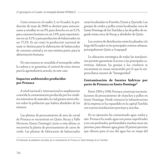 El agronegocio en Ecuador: un monopolio llamado PRONACA


   Como vemos en el cuadro 2, en Ecuador, la pro-                           están localizadas en Puembo, Durán y Quevedo. Las
ducción de maíz de 2009 se destinó para autocon-                            granjas de cerdos y pollos están localizadas cerca de
sumo y semillas en un 9%; para desecho en un 9,1%;                          Santo Domingo de los Tsáchilas y las de pollos de en-
para consumo humano en un 1,6%; para exportacio-                            gorde están cerca de Bucay y alrededor de Quito.
nes en un 3,1%; y para producción de balanceados en
un 77,2%. Es así como la producción nacional de                                 Los centros de distribución están localizados a lo
maíz se destina para la elaboración de balanceados                          largo del Ecuador en los principales centros urbanos,
de consumo animal y, en una mínima parte, para la                           principalmente Quito y Guayaquil.
alimentación humana.
                                                                               La ubicación estratégica de todas las instalacio-
    De esta manera se consolida el monopolio sobre                          nes permite garantizar el acceso a las principales ca-
la cadena y se garantiza el control de estas tierras                        rreteras. Además, las granjas y los criaderos se
para la agroindustria avícola, en este caso.                                encuentran en zonas semirurales por lo que la em-
                                                                            presa llama razones de “bioseguridad”.
Impactos ambientales producidos                                             Contaminación de fuentes hídricas por
por Pronaca                                                                 parte de Pronaca en Santo Domingo4
   A nivel nacional e internacional es ampliamente                              Entre 1995 y 1996, Pronaca construyó sus insta-
conocida la contaminación producida por los criade-                         laciones de procesamiento de chanchos y pollos en
ros intensivos de animales, la cual genera serios efec-                     Santo Domingo. Desde entonces la infraestructura
tos sobre la población que habita alrededor de los                          de la empresa se ha expandido en la capital Tsáchila
mismos.                                                                     con nuevas instalaciones porcinas y avícolas.

   Las plantas de procesamiento de aves de corral                               En su operación ha contaminado agua, suelos y
de Pronaca se encuentran en Quito, Bucay y Valle                            aire. Pronaca ha usado agua con pozos superﬁciales
Hermoso (Santo Domingo); junto a esta última se                             y no con profundos, perforándolos muchas veces sin
encuentra la planta de procesamiento de carne de                            permiso, para obtener agua gratis. El primer permiso
cerdo. Las plantas de fabricación de balanceados                            que obtuvo para el uso del agua fue en mayo del

4 Testimonios de pobladores afectados por la contaminación de Pronaca en Santo Domingo de los Tsáchilas.




126
 