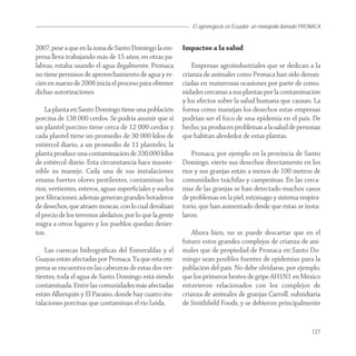 El agronegocio en Ecuador: un monopolio llamado PRONACA


2007, pese a que en la zona de Santo Domingo la em-       Impactos a la salud
presa lleva trabajando más de 15 años; en otras pa-
labras, estaba usando el agua ilegalmente. Pronaca            Empresas agroindustriales que se dedican a la
no tiene permisos de aprovechamiento de agua y re-        crianza de animales como Pronaca han sido denun-
cién en marzo de 2008 inicia el proceso para obtener      ciadas en numerosas ocasiones por parte de comu-
dichas autorizaciones.                                    nidades cercanas a sus plantas por la contaminación
                                                          y los efectos sobre la salud humana que causan. La
    La planta en Santo Domingo tiene una población        forma como manejan los desechos estas empresas
porcina de 138 000 cerdos. Se podría asumir que si        podrían ser el foco de una epidemia en el país. De
un plantel porcino tiene cerca de 12 000 cerdos y         hecho, ya producen problemas a la salud de personas
cada plantel tiene un promedio de 30 000 kilos de         que habitan alrededor de estas plantas.
estiércol diario, a un promedio de 11 planteles, la
planta produce una contaminación de 330.000 kilos             Pronaca, por ejemplo en la provincia de Santo
de estiércol diario. Esta circunstancia hace insoste-     Domingo, vierte sus desechos directamente en los
nible su manejo. Cada una de sus instalaciones            ríos y sus granjas están a menos de 100 metros de
emana fuertes olores pestilentes, contaminan los          comunidades tsáchilas y campesinas. En las cerca-
ríos, vertientes, esteros, aguas superﬁciales y suelos    nías de las granjas se han detectado muchos casos
por ﬁltraciones; además generan grandes botaderos         de problemas en la piel, estómago y sistema respira-
de desechos, que atraen moscas, con lo cual devalúan      torio, que han aumentado desde que éstas se insta-
el precio de los terrenos aledaños, por lo que la gente   laron.
migra a otros lugares y los pueblos quedan desier-
tos.                                                          Ahora bien, no se puede descartar que en el
                                                          futuro estos grandes complejos de crianza de ani-
    Las cuencas hidrográﬁcas del Esmeraldas y el          males que de propiedad de Pronaca en Santo Do-
Guayas están afectadas por Pronaca. Ya que esta em-       mingo sean posibles fuentes de epidemias para la
presa se encuentra en las cabeceras de estas dos ver-     población del país. No debe olvidarse, por ejemplo,
tientes, toda el agua de Santo Domingo está siendo        que los primeros brotes de gripe AH1N1 en México
contaminada. Entre las comunidades más afectadas          estuvieron relacionados con los complejos de
están Alluriquín y El Paraíso, donde hay cuatro ins-      crianza de animales de granjas Carroll, subsidiaria
talaciones porcinas que contaminan el río Leida.          de Smithﬁeld Foods, y se debieron principalmente


                                                                                                                127
 