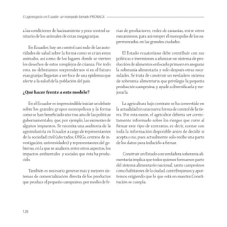 El agronegocio en Ecuador: un monopolio llamado PRONACA


a las condiciones de hacinamiento y poco control sa-       rias de productores, redes de canastas, entre otros
nitario de los animales de estas megagranjas.              mecanismos, para así romper el monopolio de los su-
                                                           permercados en las grandes ciudades.
    En Ecuador, hay un control casi nulo de las auto-
ridades de salud sobre la forma como se crían estos            El Estado ecuatoriano debe contribuir con sus
animales, así como de los lugares donde se vierten         políticas e inversiones a aﬁanzar un sistema de pro-
los desechos de estos complejos de crianza. Por todo       ducción de alimentos enfocado primero en asegurar
esto, no deberíamos sorprendernos si en el futuro          la soberanía alimentaria y solo después otras nece-
esas granjas llegarían a ser foco de una epidemia que      sidades. Se trata de construir un verdadero sistema
afecte a la salud de la población del país.                de soberanía alimentaria que privilegie la pequeña
                                                           producción campesina, y ayude a diversiﬁcarla y me-
¿Qué hacer frente a este modelo?                           jorarla.

    En el Ecuador es imprescindible iniciar un debate          La agricultura bajo contrato se ha convertido en
sobre los grandes grupos monopólicos y la forma            la actualidad en una nueva forma de control de la tie-
como se han beneﬁciado año tras año de las políticas       rra. Por esta razón, el agricultor debería ser correc-
gubernamentales, que, por ejemplo, las exoneran de         tamente informado sobre los riesgos que corre al
algunos impuestos. Se necesita una auditoría de la         ﬁrmar este tipo de contratos, es decir, contar con
agroindustria en Ecuador a cargo de representantes         toda la información disponible antes de decidir si
de la sociedad civil (afectados, ONGs, centros de in-      acepta o no, pues actualmente solo recibe una parte
vestigación, universidades) y representantes del go-       de los datos para inducirlo a ﬁrmar.
bierno, en la que se analicen, entre otros aspectos, los
impactos ambientales y sociales que ésta ha produ-             Construir un Estado con verdadera soberanía ali-
cido.                                                      mentaria implica que todos quienes formamos parte
                                                           del sistema alimentario nacional, tanto campesinos
   También es necesario generar más y mejores sis-         como habitantes de la ciudad, contribuyamos y apor-
temas de comercialización directa de los productos         temos exigiendo que lo que está en nuestra Consti-
que produce el pequeño campesino, por medio de fe-         tución se cumpla.




128
 