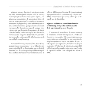 Los agroquímicos: un tóxico para el campo ecuatoriano


    Como lo muestra el gráﬁco 1, los cultivos peren-        cultivos del Instituto Nacional de Investigaciones
nes solos (banano, palma africana, caña de azúcar y         Agropecuarias, INIAP (Villavicencio y Vásquez, eds.,
maracuyá) y transitorios solos (arroz y papa), son          2008), para entender que no hay cultivo que no de-
altamente consumidores de agrotóxicos. Estos cul-           mande uso de plaguicidas.
tivos se presentan como los más importantes con-
sumidores de plaguicidas y como la fuente potencial         Algunas evidencias asociables al uso de
de la contaminación del agua y demás recursos de la         pesticidas y al impacto contaminante
naturaleza. No obstante, no se puede soslayar otros         de la agroindustria en el Ecuador
cultivos que son altamente dependientes de plagui-
cidas, entre ellos, las hortalizas y los frutales de con-      El aumento de la incidencia de intoxicaciones y
sumo nacional y algunos de exportación, entre los           de morbilidad asociada a la exposición a pesticidas.
que sobresalen los tomates (de árbol y de mesa), la         Como se ve en el gráfico 2, la incidencia de casos de
naranjilla, la piña y la papaya.                            intoxicación por plaguicidas ha ido aumentando
                                                            progresivamente. En efecto, sin perder de vista el
    Lamentablemente, para el Ecuador, el uso de pla-        sub-registro que se presume, dicha tasa estaría por
guicidas parece incrementarse y no se vislumbra nin-        encima del 60%. La tasa de intoxicaciones por 100
guna posibilidad de su disminución por medio de la          mil habitantes ha pasado en los registros oficiales
intervención de tecnologías disponibles ni de polí-         de 2 por 100 mil en 1990 a 16 por 100 mil en el
ticas estatales. Basta con revisar el último manual de      2006.




                                                                                                                      135
 