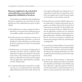 Los agroquímicos: un tóxico para el campo ecuatoriano


El proceso regulatorio y de control de la                  estos registros eliminados o por eliminarse, no co-
comercialización, uso y aplicación de                      rresponden a la molécula, sino al producto comer-
plaguicidas, debilidades y fortalezas                      cial, lo que signiﬁca que la molécula puede seguir
                                                           en el mercado con otro nombre comercial.
    Es procedente un análisis breve del cumplimiento
del proceso regulatorio y de control del uso de pla-     e) Dentro del tema control de calidad, todavía no se
guicidas que viene realizándose por parte de Agro-          ha evidenciado un trabajo institucional, que res-
calidad.                                                    ponda a una Política Nacional de Control. En el
                                                            Laboratorio de pesticidas de Agrocalidad, sola-
a) El cumplimiento en cuanto a registro ha sido sa-         mente se ha puesto énfasis en analizar las mues-
   tisfactorio, con excepción de la revaluación que no      tras de plaguicidas enviadas por las empresas,
   se ha podido cumplir con los plazos de la CAN.           para veriﬁcar la formulación, requisito para el re-
                                                            gistro del producto. También se han realizado aná-
b) Ecuador presenta una tendencia creciente en el           lisis de muestras de productos envidados por
   número de plaguicidas registrados, con ﬁnes de           clientes para averiguar niveles de contaminación
   distribución, comercialización y uso. Hasta mayo         con plaguicidas.
   de 2010, se evidencia un total de 1 913 moléculas
   de plaguicidas.                                       f) La tarea básica de Agrocalidad es el control de los
                                                            productos en los almacenes de expendio, bodegas
c) Paralelamente, con el registro de plaguicidas, el        de distribuidores e incluso, en los sitios de aplica-
   organismo oﬁcial de control y regulación debe            ción (ﬁncas). Sin embargo, dicha labor no se viene
   suspender los registros de productos extremada-          cumpliendo efectivamente por parte de este orga-
   mente tóxicos. Hay evidencias de suspensión de           nismo oﬁcial.
   registro y salida del mercado de una lista signiﬁ-
   cativa de plaguicidas. Agrocalidad ha cancelado,      g) La recolección, almacenamiento y disposición
   en 2010, 100 pesticidas.                                 ﬁnal de envases, etiquetas y productos incautados,
                                                            por caducidad, contrabando o mala calidad es una
d) La suspensión del registro de productos, en algu-        tarea adicional a cargo del organismo oﬁcial de
   nos casos, no es una garantía de que estos hayan         control. Esta iniciativa, si bien pretende hacer un
   salido deﬁnitivamente del mercado. Muchos de             aporte a la descontaminación del medio, con el


140
 