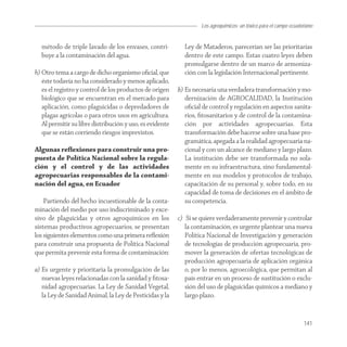 Los agroquímicos: un tóxico para el campo ecuatoriano


  método de triple lavado de los envases, contri-           Ley de Mataderos, parecerían ser las prioritarias
  buye a la contaminación del agua.                         dentro de este campo. Estas cuatro leyes deben
                                                            promulgarse dentro de un marco de armoniza-
h) Otro tema a cargo de dicho organismo oﬁcial, que         ción con la legislación Internacional pertinente.
   éste todavía no ha considerado y menos aplicado,
   es el registro y control de los productos de origen    b) Es necesaria una verdadera transformación y mo-
   biológico que se encuentran en el mercado para            dernización de AGROCALIDAD, la Institución
   aplicación, como plaguicidas o depredadores de            oﬁcial de control y regulación en aspectos sanita-
   plagas agrícolas o para otros usos en agricultura.        rios, ﬁtosanitarios y de control de la contamina-
   Al permitir su libre distribución y uso, es evidente      ción por actividades agropecuarias. Esta
   que se están corriendo riesgos imprevistos.               transformación debe hacerse sobre una base pro-
                                                             gramática, apegada a la realidad agropecuaria na-
Algunas reﬂexiones para construir una pro-                   cional y con un alcance de mediano y largo plazo.
puesta de Política Nacional sobre la regula-                 La institución debe ser transformada no sola-
ción y el control y de las actividades                       mente en su infraestructura, sino fundamental-
agropecuarias responsables de la contami-                    mente en sus modelos y protocolos de trabajo,
nación del agua, en Ecuador                                  capacitación de su personal y, sobre todo, en su
                                                             capacidad de toma de decisiones en el ámbito de
    Partiendo del hecho incuestionable de la conta-          su competencia.
minación del medio por uso indiscriminado y exce-
sivo de plaguicidas y otros agroquímicos en los           c) Si se quiere verdaderamente prevenir y controlar
sistemas productivos agropecuarios, se presentan             la contaminación, es urgente plantear una nueva
los siguientes elementos como una primera reﬂexión           Política Nacional de Investigación y generación
para construir una propuesta de Política Nacional            de tecnologías de producción agropecuaria, pro-
que permita prevenir esta forma de contaminación:            mover la generación de ofertas tecnológicas de
                                                             producción agropecuaria de aplicación orgánica
a) Es urgente y prioritaria la promulgación de las           o, por lo menos, agroecológica, que permitan al
   nuevas leyes relacionadas con la sanidad y ﬁtosa-         país entrar en un proceso de sustitución o exclu-
   nidad agropecuarias. La Ley de Sanidad Vegetal,           sión del uso de plaguicidas químicos a mediano y
   la Ley de Sanidad Animal, la Ley de Pesticidas y la       largo plazo.


                                                                                                                    141
 