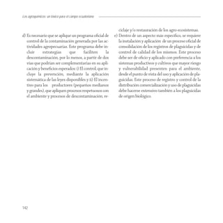 Los agroquímicos: un tóxico para el campo ecuatoriano


                                                             ciclaje y/o restauración de los agro-ecosistemas.
d) Es necesario que se aplique un programa oﬁcial de      e) Dentro de un aspecto más especíﬁco, se requiere
   control de la contaminación generada por las ac-          la instalación y aplicación de un proceso oﬁcial de
   tividades agropecuarias. Este programa debe in-           consolidación de los registros de plaguicidas y de
   cluir     estrategias      que      faciliten     la      control de calidad de los mismos. Este proceso
   descontaminación, por lo menos, a partir de dos           debe ser de oﬁcio y aplicado con preferencia a los
   vías que podrían ser complementarias en su apli-          sistemas productivos y cultivos que mayor riesgo
   cación y beneﬁcios esperados: i) El control, que in-      y vulnerabilidad presenten para el ambiente,
   cluye la prevención, mediante la aplicación               desde el punto de vista del uso y aplicación de pla-
   sistemática de las leyes disponibles y ii) El incen-      guicidas. Este proceso de registro y control de la
   tivo para los productores (pequeños medianos              distribución comercialización y uso de plaguicidas
   y grandes), que apliquen procesos respetuosos con         debe hacerse extensivo también a los plaguicidas
   el ambiente y procesos de descontaminación, re-           de origen biológico.




142
 