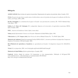 Bibliografía

AGROCALIDAD. Base de datos de registro de pesticidas. Departamento de registros de pesticidas. Quito, Ecuador, 2010

CEAS, Presencia de agro tóxicos usados tanto en la floricultura como en la producción de papa en los afluentes del Río Gra-
nobles y del Pisque, 2007 y 2008.

Da Ros, Giuseppina. La contaminación de aguas en Ecuador: una aproximación económica, IIE - PUCE/ Editorial Abya-
Yala, Quito, 1995.

Gaibor, A., C. Nieto y R. Velastegui, TLC y plaguicidas. Impactos en los mercados y la agricultura ecuatoriana, SIPAE,
Quito, Ecuador, 2006.

INEC, Anuarios de Estadísticas Vitales. Quito, (varios años).

Noboa, et. al., Enfermedades Crónicas en el Ecuador. Ministerio de Salud Pública, Quito, 1986.

Villavicencio, A. y W. Vásquez, (eds), Guía Técnica de cultivos (Manual Técnico No. 73). INIAP. Quito, 2008.

Ministerio del Ambiente/Global Environmental Facility ESPOL-ICQ-LC., Inventario preliminar de plaguicidas Compuestos
Orgánicos Persistentes, COPs del Ecuador. 2004.

IICA/Ministerio de Agricultura y Ganadería, La agroindustria en Ecuador. Un diagnóstico integral, S-C, MAG/IICA,
2006.

Terán, G. Los plaguicidas, 2005. www.bvsde.paho.org/bvsacd/cd68/GuidoTeran.pdf

Ministerio de Salud Pública, Boletín epidemiológico, Ecuador, 2007.

Explored, Archivo digital de noticias: 30 Camaroneras vs tres transnacionales. Publicado el 04/Agosto/1998.
www.explored.com.ec/.../30-camaroneras-vs-3-transnacionales-208-208.html
http://www.siise.gov.ec/Publicaciones/2inf5.pdf.




                                                                                                                       143
 