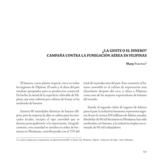¿LA GENTE O EL DINERO?
                                    CAMPAÑA CONTRA LA FUMIGACIÓN AÉREA EN FILIPINAS
                                                                                                                                  Mary Fuertes1




    El banano, como planta tropical, crece en todas                            total de la producción del país. Esto convierte al ba-
las regiones de Filipinas. El suelo y el clima del país                        nano cavendish en el cultivo de exportación más
resultan apropiados para su producción comercial.                              abundante después del coco, y ubica a Filipinas
De hecho, la mitad de la superﬁcie cultivable de Fili-                         como uno de los mayores exportadores de banano
pinas, que está cubierta por cultivos de frutas, se ha                         del mundo.
sembrado de banano.
                                                                                  Siendo el segundo rubro de ingreso de dólares
   Existen 80 variedades distintas de banano ﬁli-                              para el país, la industria bananera representa ingre-
pino, pero la mayoría de ellas se cultiva para los mer-                        sos de por lo menos 850 millones de dólares anuales.
cados locales, excepto el tipo cavendish que se                                Alrededor de 60 mil hectáreas en Mindanao han sido
destina principalmente a la exportación. Geográﬁ-                              sembradas con banano, y la industria emplea un es-
camente, esta variedad se siembra en miles de hec-                             timado de 60 mil trabajadores.
táreas en Mindanao, contribuyendo con el 75% del

1 La autora trabaja para la organización no gubernamental IDIS en Davao City, Mindanao, Filipinas. Traducción del inglés: Javier Rodríguez.




                                                                                                                                              147
 