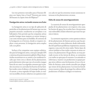 ¿La gente o el dinero? campaña contra la fumigación aérea en Filipinas


    Los tres primeros mercados para el banano ﬁli-                   cos cada vez que las avionetas rocían sustancias ve-
pino son Japón, Irán y Corea2. Noventa por ciento                    nenosas en las plantaciones cercanas.
del banano en Japón viene de Filipinas.3
                                                                     Falta de zonas de amortiguamiento
Fumigación aérea: rociando veneno en el aire
                                                                         La ausencia de zonas de amortiguamiento apro-
    La fumigación aérea es un tipo de aplicación de                  piadas de las plantaciones con respecto a las casas,
pesticidas en las plantaciones de banano que usa una                 las fuentes de agua y las escuelas, hace a las personas
pequeña aeronave, usualmente un aeroplano o un                       más vulnerables al daño inherente que traen los quí-
helicóptero. Esto permite que las compañías aéreas                   micos tóxicos.
puedan fumigar áreas mayores en menor tiempo y
a un costo mínimo para sus bolsillos. Al contrario de                    La constante exposición a estos químicos tóxicos
la fumigación en el terreno, donde se requiere em-                   de las plantaciones de banano provoca que las per-
plear a más personas, la fumigación aérea emplea                     sonas sufran de varias dolencias, desde enfermeda-
solo a un piloto.                                                    des de la piel hasta problemas respiratorios, náuseas,
                                                                     ceguera y una serie de otros males. Varios tipos de
    Incluso si las compañías usan equipos soﬁstica-                  cáncer también se han vuelto comunes en áreas cer-
dos para la fumigación aérea, como por ejemplo GPS                   canas a las plantaciones. El agua lluvia, un muy pre-
o sistemas de posicionamiento global, el ﬂujo de pes-                ciado recurso en las tierras de altura, se contamina
ticidas encuentran en su camino a los residentes lo-                 y se vuelve no apta para el consumo. Los animales se
cales que viven cerca o dentro de las plantaciones,                  enferman y mueren. Los productores se quejan por-
particularmente niños que van a la escuela o juegan                  que otros cultivos como los lanzones, el coco o los ár-
fuera de sus casas. Los vegetales comunes que se pue-                boles de duriana, están siendo atacados por plagas
den encontrar en casi todos los huertos de las fami-                 que vienen de las plantaciones. Los insectos beneﬁ-
lias rurales como el rábano o el marango, la espinaca,               ciosos mueren y dejan de proteger los cultivos de los
el camote, y otros vegetales de hojas verdes, se vuel-               productores: el balance ecológico se trastorna.
ven incomibles al verse cubiertos con químicos tóxi-

2 www.ats.agr.gc.ca/ase/4711-eng.htm
3 www.freshplaza.com/news_detail.asp?id=47496




148
 