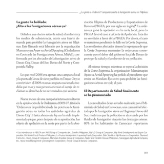 ¿La gente o el dinero? campaña contra la fumigación aérea en Filipinas


La gente ha hablado:                                                         ciación Filipina de Productores y Exportadores de
¡Alto a las fumigaciones aéreas ya!                                          Banano (PBGEA, por sus siglas en inglés)4. La orde-
                                                                             nanza ganó la apelación en la corte local, pero la
   Debido a sus efectos sobre la salud, el ambiente y                        PBGEA llevó el caso a la Corte de Apelación. Ésta dio
los medios de subsistencia, existe una fuerte de-                            su veredicto a favor de la PBGEA. Por ahora, el caso
manda para prohibir la fumigación aérea en Filipi-                           se mantiene pendiente de fallo en la Corte Suprema.
nas. Este llamado está liderado por la organización                          Los residentes afectados tienen la esperanza de que
Mamamayan Ayaw sa Aerial Spraying (Ciudadanos                                la Corte Suprema encuentre la ordenanza conse-
en Contra de las Fumigaciones Aéreas, MAAS), con-                            cuente con el deber del gobierno local de Davao de
formada por los afectados de la fumigación aérea de                          proteger la salud y el ambiente de su población.
Davao City, Davao del Sur, Davao del Norte y Com-
postela Valley.                                                                 Al mismo tiempo, mientras se espera la decisión
                                                                             de la Corte Suprema, la organización Mamamayan
    Lo que en el 2006 era apenas una campaña local                           Ayaw sa Aerial Spraying ha pedido al presidente que
y la punta de lanza de siete pueblos en Davao City se                        emita un Mandato Ejecutivo para prohibir las fumi-
convirtió en el 2009 en una campaña nacional a me-                           gaciones aéreas en todo el país.
dida que más y más personas tenían el coraje de re-
clamar su derecho de no ser rociados con veneno.                             El Departamento de Salud ﬁnalmente
                                                                             se ha pronunciado
    Nueve meses de una campaña intensa resultaron
en la aprobación de la Ordenanza 0309-07, titulada                              Los resultados de un estudio realizado por el Mi-
“Ordenanza de prohibición de las prácticas de fumi-                          nisterio de Salud en Camocaan, una comunidad afec-
gación aérea en todas las entidades agrícolas de                             tada por la fumigación aérea en Hagonoy Davao del
Davao City”. Hasta ahora esta ley no ha sido imple-                          Sur, conﬁrma que la población es alcanzada por los
mentada ya que, poco después de su aprobación, fue                           ﬂuidos de fumigación durante las descargas aéreas.
objeto de apelación en la corte por parte de la Aso-                         80% de los habitantes de Camocaan reportaron

4 Los miembros de la PBGEA son: AMS Group of Companies Inc., Sumifru Philippines, ANFLO Group of Companies, Alip River Development and Export Cor-
poration, Del Monte Fresh Produce Philippines, La Frutera Incorporated, Lapanday Foods Corporation, Dole Stanfilco, Hijo Resources Corporation, Diamond
Farms Inc., Dizon Group of Companies, Marsman-Drysdale Group of Companies, Nader and Ebrahim Hassan Philippines, Saranggani Agricultural Company
Inc., Nova Vista Management y Development Corporation y Tristar Group of Banana Companies.




                                                                                                                                                  149
 