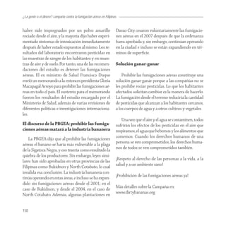 ¿La gente o el dinero? campaña contra la fumigación aérea en Filipinas


haber sido impregnados por un polvo amarillo                         Davao City cesaron voluntariamente las fumigacio-
rociado desde el aire, y la mayoría dijo haber experi-               nes aéreas en el 2007 después de que la ordenanza
mentado síntomas de intoxicación inmediatamente                      fuera aprobada y, sin embargo, continúan operando
después de haber estado expuestos al mismo. Los re-                  en la ciudad e incluso se están expandiendo en tér-
sultados del laboratorio encontraron pesticidas en                   minos de superﬁcie.
las muestras de sangre de los habitantes y en mues-
tras de aire y de suelo. Por tanto, una de las recomen-              Solución ganar-ganar
daciones del estudio es detener las fumigaciones
aéreas. El ex ministro de Salud Francisco Duque                          Prohibir las fumigaciones aéreas constituye una
envió un memorando a la entonces presidenta Gloria                   solución ganar-ganar porque a las compañías no se
Macapagal Arroyo para prohibir las fumigaciones aé-                  les prohíbe rociar pesticidas. Lo que los habitantes
reas en todo el país. El sustento para el memorando                  afectados solicitan cambiar es la manera de hacerlo.
fueron los resultados del estudio encargado por el                   La fumigación desde el terreno reduciría la cantidad
Ministerio de Salud, además de varias revisiones de                  de pesticidas que alcanzan a los habitantes cercanos,
diferentes políticas e investigaciones internaciona-                 a los cuerpos de agua y a otros cultivos y vegetales.
les.
                                                                        Una vez que el aire y el agua se contaminen, todos
El discurso de la PBGEA: prohibir las fumiga-                        sufrirán los efectos de los pesticidas en el aire que
ciones aéreas matará a la industria bananera                         respiramos, el agua que bebemos y los alimentos que
    La PBGEA dijo que al prohibir las fumigaciones                   comemos. Cuando los derechos humanos de una
aéreas el banano se haría más vulnerable a la plaga                  persona se ven comprometidos, los derechos huma-
de la Sigatoca Negra, y eso traería como resultado la                nos de todos se ven comprometidos también.
quiebra de los productores. Sin embargo, leyes simi-
lares han sido aprobadas en otras provincias de las                  ¡Respeto al derecho de las personas a la vida, a la
Filipinas como Bukidnon y North Cotabato, lo cual                    salud y a un ambiente sano!
invalida esa conclusión. La industria bananera con-
tinúa operando en estas áreas, e incluso se ha expan-                ¡Prohibición de las fumigaciones aéreas ya!
dido sin fumigaciones aéreas desde el 2001, en el
caso de Bukidnon, y desde el 2004, en el caso de                     Más detalles sobre la Campaña en:
North Cotabato. Además, algunas plantaciones en                      www.dirtybananas.org


150
 