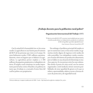 ¡Trabajo decente para la población rural pobre!1

                                                                           Organización Internacional del Trabajo (OIT)

                                                                           “El objetivo primordial de la OIT es promover oportunidades para que mujeres
                                                                                y hombres puedan obtener un trabajo decente y productivo en condiciones
                                                                                                     de libertad, igualdad, seguridad y dignidad humana”.
                                                                                                            Juan Somavia, Director General de la OIT

    Casi la mitad de la humanidad vive en las zonas                                Sin embargo, el problema principal del empleo es
rurales. La agricultura es una fuente para el sustento                         que en numerosos casos, en las zonas rurales, no ga-
del 86 % de las personas que viven en el campo. De                             rantiza niveles dignos de ingresos ni de medios de
estos habitantes rurales, 2 500 millones, aproxima-                            vida sostenibles. Los trabajadores rurales constitu-
damente, viven en hogares que se dedican a la agri-                            yen el núcleo del sistema de producción alimentaria,
cultura. La agricultura provee empleos a 1 300                                 pero se hallan en una situación de desventaja en mu-
millones de pequeños propietarios y trabajadores sin                           chos aspectos. Se encuentran entre los más vulnera-
tierra. El empleo rural constituye un medio impor-                             bles desde el punto de vista social, son los menos
tante para la lucha contra el hambre y la pobreza en                           organizados a nivel sindical y tienen menores posi-
tanto que el trabajo es a menudo el único bien del                             bilidades de tener igualdad de género en lo que se
cual los pobres son propietarios.                                              reﬁere a oportunidades, salario y acceso a formas eﬁ-
                                                                               caces de protección y de seguridad social.


1 Artículo editado por el equipo de publicación del SIPAE. Fuente: http://www.fao-ilo.org/ilo-dec-employ/es/?no_cache=



                                                                                                                                                    151
 