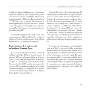 ¡Trabajo decente para la población rural pobre!


la pobreza y la seguridad alimentaria. El informe del        En particular, la Junta de los jefes ejecutivos del
Secretario General de las Naciones Unidas para la        sistema de las Naciones Unidas, en su período de se-
serie de sesiones de alto nivel (2006), del período de   siones de abril de 2007, aprobó completamente el
sesiones sustantivo del Consejo Económico y Social       Conjunto de Instrumentos para incorporar el em-
(ECOSOC) se centra en el tema: “La creación de un        pleo y el trabajo decente preparado por la OIT en co-
entorno propicio en los planos nacional e interna-       laboración con la FAO y otros. Desde entonces el
cional para la generación de empleo pleno y produc-      Consejo Económico y Social (ECOSOC) aprobó una
tivo y trabajo decente para todos, y su impacto en el    Resolución el 17 de julio de 2007, que hace un lla-
desarrollo sostenible”.                                  mado a todas los organismos, programas y fondos
                                                         de las Naciones Unidas, a las comisiones regionales
    La creciente atención sobre el empleo rural como     y funcionales y a las instituciones ﬁnancieras inter-
un elemento clave del desarrollo rural es fundamen-      nacionales para colaborar en el uso, adaptación y
tal para el logro de los Objetivos de Desarrollo del     evaluación de la aplicación el conjunto de instrumen-
Milenio (ODM), en particular el Objetivo 1.              tos.

Reconocimiento de la importancia                            El conjunto de instrumentos está planiﬁcado
del empleo y el trabajo digno                            como una “lente” a partir del cual los organismos
                                                         puedan observar el modo en que sus políticas, estra-
    La Cumbre Mundial de la Asamblea General de          tegias, programas y actividades se interrelacionan
las Naciones Unidas (2005), la Serie de sesiones de      con los resultados del empleo y el trabajo digno y de
alto nivel del Consejo Económico y Social de las Na-     qué manera pueden mejorar estos resultados. Es un
ciones Unidas (2006) y la Junta de los Jefes ejecuti-    instrumento que contribuye a fomentar la toma de
vos para la Coordinación de los Sistemas de las          conciencia y es una lista de veriﬁcación diagnóstica
Naciones Unidas (2007) acordaron incorporar los          de preguntas que un organismo puede formularse
objetivos del empleo pleno y productivo y del trabajo    para autoevaluarse y maximizar los resultados del
decente en sus políticas, programas y actividades        empleo decente.
como un medio para lograr los objetivos de desarro-
llo acordados internacionalmente.




                                                                                                                   153
 