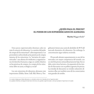 ¿QUIÉN PAGA EL PRECIO?
                                                EL PODER DE LOS SUPERMERCADOS EN ALEMANIA
                                                                                                                     Marita Wiggerthale1




    Unos pocos supermercados dominan cada vez                                 gelmann) tienen una cuota de alrededor de 90 % del
más el comercio de alimentos. La cuestión del poder                           mercado doméstico de alimentos. Sin embargo, la
de compra de los minoristas2 cobra importancia. Los                           concentración sigue todavía creciendo.
proveedores sufren desde ya las prácticas de compra
injustas de los minoristas. La “iniciativa de super-                             El mercado alemán supuestamente es uno de los
mercados“, una alianza de sindicatos y organizacio-                           mercados con mayor competencia del mundo, con
nes de derechos humanos, exige un cambio drástico                             un nivel de precios extraordinariamente bajo. Eso se
en las prácticas de compra: ¡La compra de los mino-                           debe, entre otros factores, a la expansión de las tien-
ristas debe ser justa, ecológica y social!                                    das de descuento con su política agresiva de precios.
                                                                              Las tiendas de descuento no venden solamente ali-
  Los seis minoristas de alimentos alemanes más                               mentos; ellas son también unos de los comerciantes
importantes (Edeka, Rewe, Lidl, Aldi, Metro y Ten-                            más grandes de textiles.

1 La autora trabaja para Oxfam Alemania y es miembro activo de la “Iniciativa de los Supermercados”.
2 La palabra minorista a lo largo del texto hará referencia a los grandes supermercados, como por ejemplo el Supermaxi en Ecuador.




                                                                                                                                     155
 