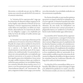 ¿Quién paga el precio? el poder de los supermercados en Alemania


descuentos, se extiende año por año (en 2008, ya        veces discriminados. Las actividades sindicales son
tenían una cuota de mercado de 44 % a la venta en       frecuentemente torpedeadas.
el comercio minorista).
                                                            En el sector de textiles se usan muchos químicos
    La “iniciativa de los supermercados” exige que      que ponen en riesgo la salud de los trabajadores. En
los minoristas de alimentos deban asegurar los de-      el sector agrícola, se fomenta la producción indus-
rechos legales, especialmente el derecho de los tra-    trial usando a veces masivamente plaguicidas y fer-
bajadores a formar organizaciones sindicales, las       tilizantes. De este modo, los trabajadores son
cuales deben ser respetadas y no deben ser torpe-       expuestos, de forma más o menos permanente, a
deadas; adicionalmente, los mayoristas de alimen-       plaguicidas tóxicos; así también lo es el medio am-
tos son obligados a pagar a sus empleados por           biente (suelo, biodiversidad, agua subterránea).
todas las horas de trabajo el sueldo mínimo que
rige localmente.                                            Los miembros de la “iniciativa de los supermer-
                                                        cados” se comprometen a conseguir la limitación
    La “iniciativa” no se preocupa solamente por las    del poder de los minoristas de alimentos y a intro-
condiciones en el comercio minorista en Alemania.       ducir normas obligatorias para el cumplimiento de
El poder de compra afecta también la situación la-      los derechos humanos sociales y de estándares eco-
boral en los países en desarrollo. La presión en cos-   lógicos en toda la cadena de abastecimiento para
tos y precios a lo largo de la cadena de                todos los productos. El cumplimiento de estándares
abastecimiento es ejercida por parte de los impor-      debe ser verificado hasta en los países desarrollados
tadores y las multinacionales. Los proveedores re-      y el no cumplimiento debe ser sancionado. Se ne-
ducen sus costos perjudicando a sus empleados que       cesita también establecer para los minoristas de ali-
producen mercancías en los países en desarrollo.        mentos la obligación de publicar de alguna manera
Esto significa para estos trabajadores: horas extras    los estándares para las condiciones laborales a lo
sin pago, sueldos mínimos y bajos, que resultan in-     largo de la cadena de abastecimiento.
suficientes para satisfacer sus necesidades básicas.
Los contratos laborales duran muchas veces 2 o 3            Los derechos de los consumidores deben ser re-
meses y son frecuentemente parte del sistema de         forzados. Ellos deben ser capaces de juzgar el origen
“intermediación laboral” y de “tercerización”. Mu-      y la calidad de los productos en cuanto a los dere-
jeres y migrantes reciben menos pago y son muchas       chos humanos sociales, así como sus condiciones de


                                                                                                                    157
 
