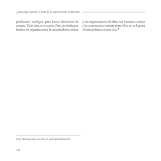 ¿Quién paga el precio? el poder de los supermercados en Alemania


producción ecológica, para tomar decisiones de                     y sin organizaciones de derechos humanos activas
compra. Todo esto es necesario. Pero sin sindicatos                y la cooperación creciente entre ellos, no se logrará
fuertes, sin organizaciones de consumidores críticos               el éxito político en este caso.3




3 Más información sobre este tema en: www.supermarktmacht.de



158
 