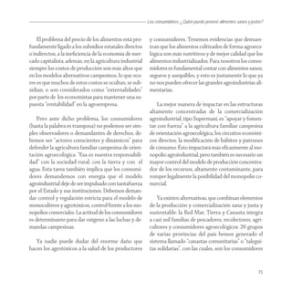 Los consumidores: ¿Quién puede proveer alimentos sanos y justos?


    El problema del precio de los alimentos está pro-     y consumidores. Tenemos evidencias que demues-
fundamente ligado a los subsidios estatales directos      tran que los alimentos cultivados de forma agroeco-
o indirectos, a la ineﬁciencia de la economía de mer-     lógica son más nutritivos y de mejor calidad que los
cado capitalista; además, en la agricultura industrial    alimentos industrializados. Para nosotros los consu-
siempre los costos de producción son más altos que        midores es fundamental contar con alimentos sanos,
en los modelos alternativos campesinos, lo que ocu-       seguros y asequibles, y esto es justamente lo que ya
rre es que muchos de estos costos se ocultan, se sub-     no nos pueden ofrecer las grandes agroindustrias ali-
sidian, o son considerados como “externalidades”          mentarías.
por parte de los economistas para mantener una su-
puesta “rentabilidad” en la agroempresa.                      La mejor manera de impactar en las estructuras
                                                          altamente concentradas de la comercialización
    Pero ante dicho problema, los consumidores            agroindustrial, tipo Supermaxi, es “apoyar y fomen-
(hasta la palabra es tramposa) no podemos ser sim-        tar con fuerza” a la agricultura familiar campesina
ples observadores o demandantes de derechos, de-          de orientación agroecológica, los circuitos económi-
bemos ser “actores conscientes y dinámicos” para          cos directos, la modificación de hábitos y patrones
defender la agricultura familiar campesina de orien-      de consumo. Ésto impactará más eficazmente al mo-
tación agroecológica. “Esa es nuestra responsabili-       nopolio agroindustrial, pero también es necesario un
dad” con la sociedad rural, con la tierra y con el        mayor control del modelo de producción concentra-
agua. Esta tarea también implica que los consumi-         dor de los recursos, altamente contaminante, para
dores demandemos con energía que el modelo                romper legalmente la posibilidad del monopolio co-
agroindustrial deje de ser impulsado con tantafuerza      mercial.
por el Estado y sus instituciones. Debemos deman-
dar control y regulación estricta para el modelo de           Ya existen alternativas, que combinan elementos
monocultivos y agrotóxicos, control frente a los mo-      de la producción y comercialización sana y justa y
nopolios comerciales. La actitud de los consumidores      sustentable: la Red Mar, Tierra y Canasta integra
es determinante para dar oxígeno a las luchas y de-       a casi mil familias de pescadores, recolectores, agri-
mandas campesinas.                                        cultores y consumidores agroecológicos. 26 grupos
                                                          de varias provincias del país hemos generado el
   Ya nadie puede dudar del enorme daño que               sistema llamado “canastas comunitarias” o “talegui-
hacen los agrotóxicos a la salud de los productores       tas solidarias”, con las cuales, son los consumidores


                                                                                                                      15
 