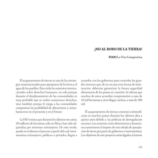 ¡NO AL ROBO DE LA TIERRA!

                                                                                  FIAN/La Vía Campesina




   El acaparamiento de tierras es una de las estrate-     acuerdos con los gobiernos para controlar los gran-
gias transnacionales para apropiarse de la tierra y el    des terrenos que, de no ser por esta forma de inter-
agua de los pueblos. Ésta viola los estatutos interna-    vención, deberían garantizar la futura seguridad
cionales sobre derechos humanos, no sólo porque           alimentaria de los países en cuestión. Se aﬁrma que
durante el desplazamiento de las comunidades es           muchos de estos acuerdos comprometen a más de
muy probable que se violen numerosos derechos,            10 mil hectáreas y otros llegan, incluso, a más de 500
sino también porque le niega a las comunidades            mil.
campesinas las posibilidad de alimentarse y autoa-
bastecerse en el presente y en el futuro.                     El acaparamiento de tierras comenzó a intensiﬁ-
                                                          carse en muchos países durante los últimos diez a
   La FAO estima que durante los últimos tres años,       quince años debido a las políticas de desregulación
20 millones de hectáreas, sólo en África, han sido ad-    excesiva. Las recientes crisis alimentarias y ﬁnancie-
quiridas por intereses extranjeros. De este modo,         ras aumentaron el ímpetu de esta oleada de apropia-
queda en evidencia el proceso a partir del cual, inver-   ción de tierra por parte de gobiernos e inversionistas.
sionistas extranjeros, públicos o privados, llegan a      Los objetivos de este proyecto están ligados al interés


                                                                                                             159
 