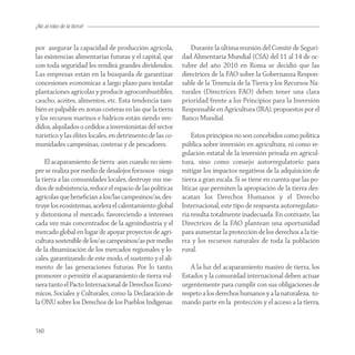 ¡No al robo de la tierra!


por asegurar la capacidad de producción agrícola,             Durante la última reunión del Comité de Seguri-
las existencias alimentarías futuras y el capital, que     dad Alimentaria Mundial (CSA) del 11 al 14 de oc-
con toda seguridad les rendirá grandes dividendos.         tubre del año 2010 en Roma se decidió que las
Las empresas están en la búsqueda de garantizar            directrices de la FAO sobre la Gobernanza Respon-
concesiones económicas a largo plazo para instalar         sable de la Tenencia de la Tierra y los Recursos Na-
plantaciones agrícolas y producir agrocombustibles,        turales (Directrices FAO) deben tener una clara
caucho, aceites, alimentos, etc. Esta tendencia tam-       prioridad frente a los Principios para la Inversión
bién es palpable en zonas costeras en las que la tierra    Responsable en Agricultura (IRA), propuestos por el
y los recursos marinos e hídricos están siendo ven-        Banco Mundial.
didos, alquilados o cedidos a inversionistas del sector
turístico y las élites locales, en detrimento de las co-        Estos principios no son concebidos como política
munidades campesinas, costeras y de pescadores.            pública sobre inversión en agricultura, ni como re-
                                                           gulación estatal de la inversión privada en agricul-
    El acaparamiento de tierra -aún cuando no siem-        tura, sino como consejo autorregulatorio para
pre se realiza por medio de desalojos forzosos - niega     mitigar los impactos negativos de la adquisición de
la tierra a las comunidades locales, destruye sus me-      tierra a gran escala. Si se tiene en cuenta que las po-
dios de subsistencia, reduce el espacio de las políticas   líticas que permiten la apropiación de la tierra des-
agrícolas que beneﬁcian a los/las campesinos/as, des-      acatan los Derechos Humanos y el Derecho
truye los ecosistemas, acelera el calentamiento global     Internacional, este tipo de respuesta autorregulato-
y distorsiona el mercado, favoreciendo a intereses         ria resulta totalmente inadecuada. En contraste, las
cada vez más concentrados de la agroindustria y el         Directrices de la FAO plantean una oportunidad
mercado global en lugar de apoyar proyectos de agri-       para aumentar la protección de los derechos a la tie-
cultura sostenible de los/as campesinos/as por medio       rra y los recursos naturales de toda la población
de la dinamización de los mercados regionales y lo-        rural.
cales, garantizando de este modo, el sustento y el ali-
mento de las generaciones futuras. Por lo tanto,              A la luz del acaparamiento masivo de tierra, los
promover o permitir el acaparamiento de tierra vul-        Estados y la comunidad internacional deben actuar
nera tanto el Pacto Internacional de Derechos Econó-       urgentemente para cumplir con sus obligaciones de
micos, Sociales y Culturales, como la Declaración de       respeto a los derechos humanos y a la naturaleza, to-
la ONU sobre los Derechos de los Pueblos Indígenas.        mando parte en la protección y el acceso a la tierra,


160
 