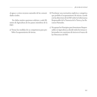 ¡No al robo de la tierra!


al agua y a otros recursos naturales de las comuni-   b) Proclamar una normativa explícita y categórica
dades rurales.                                           que prohíba el acaparamiento de tierras, acorde
                                                         con las directrices de la FAO sobre la Gobernanza
   Por dicho motivo queremos solicitar a cada Mi-        Responsable de la Tenencia de la Tierra y los Re-
nistro de Agricultura de los países miembros de la       cursos Naturales.
FAO:
                                                      c) No apoyar los Principios para Inversiones Respon-
a) Tomar las medidas de su competencia para pro-         sables en Agricultura y aborde todos los temas re-
   hibir el acaparamiento de tierras.                    lacionados con cuestiones de tierra en el marco de
                                                         las Directrices de FAO.




                                                                                                            161
 