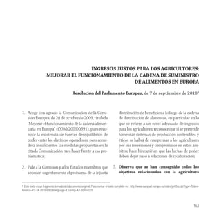 INGRESOS JUSTOS PARA LOS AGRICULTORES:
                     MEJORAR EL FUNCIONAMIENTO DE LA CADENA DE SUMINISTRO
                                                   DE ALIMENTOS EN EUROPA
                                           Resolución del Parlamento Europeo, de 7 de septiembre de 20101



1. Acoge con agrado la Comunicación de la Comi-                                    distribución de beneﬁcios a lo largo de la cadena
   sión Europea, de 28 de octubre de 2009, titulada                                de distribución de alimentos, en particular en lo
   "Mejorar el funcionamiento de la cadena alimen-                                 que se reﬁere a un nivel adecuado de ingresos
   taria en Europa" (COM(2009)0591), pues reco-                                    para los agricultores; reconoce que si se pretende
   noce la existencia de fuertes desequilibrios de                                 fomentar sistemas de producción sostenibles y
   poder entre los distintos operadores, pero consi-                               éticos se habrá de compensar a los agricultores
   dera insuﬁcientes las medidas propuestas en la                                  por sus inversiones y compromisos en estos ám-
   citada Comunicación para hacer frente a esa pro-                                bitos; hace hincapié en que las luchas de poder
   blemática;                                                                      deben dejar paso a relaciones de colaboración;

2. Pide a la Comisión y a los Estados miembros que                            3. Observa que se han conseguido todos los
   aborden urgentemente el problema de la injusta                                  objetivos relacionados con la agricultura


1 Este texto es un fragmento tomado del documento original. Para revisar el texto completo ver: http://www.europarl.europa.eu/sides/getDoc.do?type=TA&re-
ference=P7-TA-2010-0302&language=ES&ring=A7-2010-0225




                                                                                                                                                    163
 