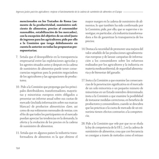 Ingresos justos para los agricultores; mejorar el funcionamiento de la cadena de suministro de alimentos en Europa


      mencionados en los Tratados de Roma (au-                            mayor margen en la cadena de suministro de ali-
      mento de la productividad, suministro suﬁ-                          mentos, lo que también ha sido conﬁrmado por
      ciente de alimentos, precios al consumidor                          la Comisión; pide, por ello, que se supervise e in-
      razonables, estabilización de los mercados),                        vestigue, en particular, a la industria transforma-
      con la excepción del objetivo de un nivel justo                     dora a ﬁn de garantizar la transparencia de los
      de ingresos para los agricultores; pide por ello
                                                                          precios;
      a la Comisión que tenga debidamente en
      cuenta lo anterior en todas las propuestas pre-
      supuestarias;                                                   14. Destaca la necesidad de promover una mejora del
                                                                          valor añadido de las producciones agroalimenta-
7. Señala que el desequilibrio en la transparencia                        rias europeas y de lanzar campañas de informa-
   empresarial entre las explotaciones agrícolas y                        ción a los consumidores sobre los esfuerzos
   los agentes situados antes y después en la cadena                      realizados por los agricultores y la industria en
   de suministro de alimentos puede tener conse-                          materia medioambiental, de seguridad alimenta-
   cuencias negativas para la posición negociadora                        ria y de bienestar del ganado;
   de los agricultores y las agrupaciones de produc-
   tores;                                                             17. Insta a la Comisión a que examine las consecuen-
                                                                          cias de la penetración signiﬁcativa en el mercado
10. Pide a la Comisión que proponga que los princi-                       de un solo minorista o un pequeño número de
   pales distribuidores, transformadores, mayoris-                        minoristas en un Estado miembro determinado;
   tas y minoristas europeos estén obligados a                            insta a la Comisión a que examine la posibilidad
   presentar un informe anual sobre sus cuotas de                         de instaurar medidas correctoras, en beneﬁcio de
   mercado (incluida información sobre sus marcas                         productores y consumidores, cuando se descubra
   blancas) de productos alimenticios clave, así                          que las prácticas o la cuota de mercado de un mi-
   como de sus volúmenes mensuales de ventas, con                         norista tienen efectos contrarios a la competen-
   el ﬁn de que todos los participantes en el mercado                     cia;
   puedan apreciar las tendencias en la demanda, la
   oferta y la evolución de los precios en la cadena                  28. Pide a la Comisión que vele por que no se eluda
   de suministro de alimentos;                                           la ley de competencia de la UE […] en la cadena de
11. Señala que en algunos países la industria trans-                     suministro de alimentos, cosa que con frecuencia
   formadora de alimentos es la que obtiene el                           se consigue a través de métodos como el retraso


164
 