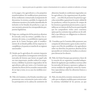 Ingresos justos para los agricultores; mejorar el funcionamiento de la cadena de suministro de alimentos en Europa


   en los pagos a los agricultores y a los pequeños                  alimentos, basada en condiciones negociadas con
   transformadores, las modiﬁcaciones posteriores                    los agricultores y las organizaciones de produc-
   de las condiciones contractuales, la imposición de                tores … , con el ﬁn de promover las prácticas agrí-
   descuentos, la reventa a pérdida, la exigencia de                 colas sostenibles y garantizar la mejor calidad de
   volúmenes excesivos y las tarifas injustiﬁcadas de                los productos, reducir los precios de compra de
   inclusión en los listados de productos, y que, en                 los insumos y garantizar precios justos, y que es-
   caso necesario, presente las correspondientes pro-                tablezcan un sistema de fácil acceso para impedir
   puestas legislativas;                                             que los compradores violen estos contratos;
                                                                     opina que los contratos tipo podrían ser de utili-
32. Exige una catalogación de las prácticas abusivas                 dad, y que deberían ser obligatorios en determi-
   de mercado, como las ventas a pérdida o las co-                   nados sectores; […];
   misiones de venta, y su prohibición expresa por
   parte de la Unión Europea; pide el estableci-                 39. Considera que la Comisión debe promover una
   miento de un listado público de las empresas in-                 campaña de información a gran escala a nivel eu-
   cumplidoras y la puesta en marcha de un régimen                  ropeo con el ﬁn de sensibilizar a los agricultores
   sancionador;                                                     sobre sus derechos, las prácticas abusivas de las
                                                                    que pueden ser víctimas y los medios a su alcance
35. Señala que la agricultura de contrato impuesta                  para denunciar los abusos;
   por los compradores, la integración vertical y los
   mercados de futuros, que tienen un papel cada                 40. Pide a la Unión Europea que presione a favor de
   vez más importante, pueden reducir la compe-                     la creación de un organismo mundial indepen-
   tencia y debilitar la posición negociadora de los                diente de regulación que establezca normas sobre
   agricultores; pide, por tanto, a la Comisión que                 los mercados de futuros y opciones y aplique es-
   examine los efectos de los acuerdos contractuales                trictas medidas de regulación contra las manio-
   de ese tipo y tome, en su caso, las medidas nece-                bras especulativas sobre los alimentos básicos a
   sarias;                                                          nivel mundial;

36. Pide a la Comisión y a los Estados miembros que              41. Pide, a la vista de la creciente orientación de mer-
   promuevan una contratación justa entre todos                     cado, que se adopten medidas para contrarrestar
   los participantes en la cadena de suministro de                  la extrema volatilidad de los precios, ya que


                                                                                                                               165
 