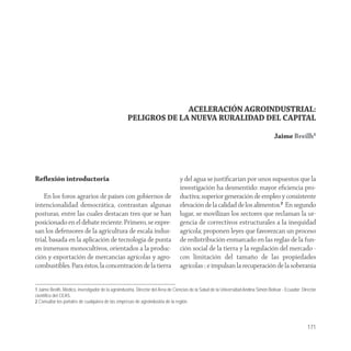 ACELERACIÓN AGROINDUSTRIAL:
                                                    PELIGROS DE LA NUEVA RURALIDAD DEL CAPITAL

                                                                                                                                      Jaime Breilh1




Reﬂexión introductoria                                                           y del agua se justiﬁcarían por unos supuestos que la
                                                                                 investigación ha desmentido: mayor eﬁciencia pro-
    En los foros agrarios de países con gobiernos de                             ductiva; superior generación de empleo y consistente
intencionalidad democrática, contrastan algunas                                  elevación de la calidad de los alimentos.2 En segundo
posturas, entre las cuales destacan tres que se han                              lugar, se movilizan los sectores que reclaman la ur-
posicionado en el debate reciente. Primero, se expre-                            gencia de correctivos estructurales a la inequidad
san los defensores de la agricultura de escala indus-                            agrícola; proponen leyes que favorezcan un proceso
trial, basada en la aplicación de tecnología de punta                            de redistribución enmarcado en las reglas de la fun-
en inmensos monocultivos, orientados a la produc-                                ción social de la tierra y la regulación del mercado -
ción y exportación de mercancías agrícolas y agro-                               con limitación del tamaño de las propiedades
combustibles. Para éstos, la concentración de la tierra                          agrícolas-; e impulsan la recuperación de la soberanía


1 Jaime Breilh. Médico, investigador de la agroindustria, Director del Área de Ciencias de la Salud de la Universidad Andina Simón Bolívar - Ecuador; Director
científico del CEAS.
2 Consultar los portales de cualquiera de las empresas de agroindustria de la región.




                                                                                                                                                         171
 