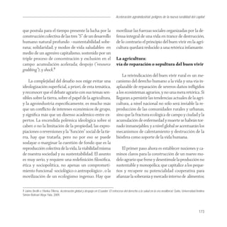 Aceleración agroindustrial: peligros de la nueva ruralidad del capital
                                                                                                                                        Agroindustria


que postula para el tiempo presente la lucha por la                              movilizar las fuerzas sociales organizadas por la de-
construcción colectiva de las tres “S” de un desarrollo                          fensa integral de una vida en trance de destrucción,
humano natural profundo –sustentabilidad sobe-                                   de lo contrario el principio del buen vivir en la agri-
rana; solidaridad; y modos de vida saludables- en                                cultura quedará reducido a una retórica infamante.
medio de un agresivo capitalismo, sostenido por un
triple proceso de concentración y exclusión en el                                La agricultura:
campo: acumulación acelerada; despojo (“resource                                 vía de reparación o sepultura del buen vivir
grabbing”); y shock.7
                                                                                     La reivindicación del buen vivir rural es un me-
    La complejidad del desafío nos exige evitar una                              canismo del derecho humano a la vida y una vía in-
ideologización superﬁcial, a priori, de esta temática,                           aplazable de reparación de severos daños inﬂigidos
y reconocer que el debate agrario con sus temas sen-                             a los ecosistemas agrarios, y no una mera retórica. Si
sibles sobre la tierra, sobre el papel de la agricultura,                        llegaran a persistir las tendencias actuales de la agri-
y la agroindustria especíﬁcamente, es mucho más                                  cultura, a nivel nacional no sólo será inviable la re-
que un conﬂicto de intereses económicos de grupo,                                producción de las comunidades rurales y urbanas,
y signiﬁca más que un disenso académico entre ex-                                sino que la fractura ecológica de campo y ciudad y la
pertos. La encendida polémica ideológica sobre si                                acumulación de enfermedad y muerte se habrán tor-
caben o no la limitación de la propiedad, las expro-                             nado inmanejables; y a nivel global se acentuarán los
piaciones o reversiones y la “función” social de la tie-                         mecanismos de calentamiento y destrucción de la
rra, hay que tratarla, pero no por eso se puede                                  biósfera como soporte de la vida humana.
soslayar o marginar la cuestión de fondo que es la
reproducción colectiva de la vida, la viabilidad misma                              El primer paso ahora es establecer nociones y ca-
de nuestra sociedad y su sustentabilidad. El asunto                              minos claros para la construcción de un nuevo mo-
es muy serio, y requiere una redeﬁnición ﬁlosóﬁca,                               delo agrario que frene y desestimule la producción no
ética y sociopolítica, no apenas un comprometi-                                  sustentable y monopólica; que capitalice a los peque-
miento funcional -sociológico o antropológico-, o la                             ños y recupere su potencialidad cooperativa para
movilización de un ecologismo ingenuo. Hay que                                   aﬁanzar la soberanía y mercado interno de alimentos;


7 Jaime Breilh e Ylonka Tillería, Aceleración global y despojo en Ecuador: El retroceso del derecho a la salud en la era neoliberal, Quito, Universidad Andina
Simón Bolívar/ Abya Yala, 2009.




                                                                                                                                                         173
 