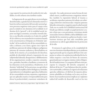Aceleración agroindustrial: peligros de la nueva ruralidad del capital
Agroindustria


y que soporte la construcción de modos de vivir salu-                            mercado –los cuales provocan varias formas de toxi-
dables, no sólo urbanos sino también rurales.                                    cidad; cáncer; y malformaciones congénitas; intensi-
                                                                                 ﬁca también la exposición laboral al trauma y
    La hegemonía de una agricultura con tecnologías
                                                                                 accidentes; reproduce patrones de trabajo con sobre-
desenfrenadas, y girada hacia la demanda exterior o
                                                                                 carga y deterioro osteomuscular; e impone patrones
hacia los nichos suntuarios del mercado nacional, ge-
                                                                                 laborales estresantes y negativos para la salud mental.
nera procesos negativos tanto para el campo como
                                                                                 Todo eso en medio de la debilidad institucional del
para la ciudad en tres dominios de la realidad: en el
                                                                                 Estado que debería cumplir un papel protector y su-
domino de lo “general”, o de la totalidad social, im-
                                                                                 jeto a leyes que o son permisivas o terminan siendo
pone una lógica económica, un modus vivendi colec-
                                                                                 enunciados retóricos debido a dicha debilidad o com-
tivo y una ﬁlosofía centrados en el valor de cambio8
                                                                                 plicidad de los ministerios, gobiernos locales e insti-
de los cultivos y una acumulación económica basada
                                                                                 tuciones técnicas que han sido concebidas para
en la concentración y el despojo; en el dominio “par-
                                                                                 monitorear no sólo la agrocalidad sino la protección
ticular”, de los modos de vivir de las comunidades ru-
                                                                                 de la vida.
rales y urbanas y sus clases, agrava cinco tipos de
problemas: patrones de trabajo indignos y peligrosos;                                Si miramos la agricultura en la complejidad de
patrones de consumo malsanos y derrochadores en                                  esos tres dominios interdependientes ya no podemos
medio de la miseria y la acumulación de desechos;                                seguir pensando que la conquista del buen vivir cam-
pérdida de identidad cultural e imposición de una                                pesino se reduce a la satisfacción individual de las fa-
subjetividad alienada; desaparición o debilitamiento                             milias respecto a una lista de bienes de consumo,
de las organizaciones sociales y soportes comunita-                              garantizados por un ingreso mínimo vital y el dispen-
rios, gremiales, barriales y familiares; y trastorno de                          dio de boniﬁcaciones. La conquista del buen vivir pre-
las relaciones con la naturaleza; y ﬁnalmente, en el                             supone la conquista del derecho campesino al
dominio “individual” de las personas, esa agricultura                            disfrute de las tres “S” que habíamos descrito: produc-
agroindustrial ampliﬁca daños biológicos y mentales,                             ción sustentable y soberana; la vigencia de relaciones
especialmente en trabajadores agrícolas y habitantes                             agrícolas solidarias; y el disfrute de espacios plena-
de las comunidades vecinas, expuestos a agrotóxicos                              mente saludables en el trabajo, en la casa y en el am-
que son aplicados masiva e irresponsablemente para                               biente. Esas transformaciones implican un replanteo
elevar la productividad y mantener estándares de                                 radical del modelo de desarrollo rural en los tres

8 Bolívar Echeverría, Valor de uso y utopía, México, Siglo XXI Editores, 1998.




174
 