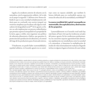 Aceleración agroindustrial: peligros de la nueva ruralidad del capital
Agroindustria


    Ligada a la condición anterior de relación con la                              tuye como un espacio saludable, que también lo
naturaleza, está la organización solidaria de la vida                              hemos deﬁnido para no confundirlo apenas con
en el campo; la segunda “s” del buen vivir. Hemos de-                              metas de reducción de la mortalidad y morbilidad.14
ﬁnido lo que es una sociedad verdaderamente soli-
daria para no confundir esta noción integral con                                   La nueva ruralidad del capital: monopolio no
versiones simplistas que focalizan sólo algunos indi-                              sustentable, descapitalización y destrucción
cadores de desigualdad social.13 En lo agrario, es bá-                             de los pequeños
sico no sólo implementar un proceso redistributivo
que permita superar la inequidad en la propiedad de                                    Lamentablemente en el mundo rural nada hay
la tierra, agua y crédito, sino organizar una política                             más lejano al buen vivir que las tendencias actuales
de soberanía alimentaria e hídrica, que garantice la                               del avance agrario. En las condiciones predominan-
protección de la producción de alimentos y el control                              tes, los crecientes espacios agroindustriales deterio-
del riego de los productores para el mercado interno.                              ran rápidamente ese metabolismo entre la sociedad
                                                                                   y la naturaleza, y fomentan la multiplicación de
   Y ﬁnalmente, no puede haber sustentabilidad y                                   modos de vida extremadamente malsanos; llegando
equidad solidaria, si el mundo agrario no se consti-                               incluso en algunos lugares al extremo de usar trabajo




13 Una sociedad solidaria es aquella donde la estructura económica productiva se organiza alrededor de la preeminencia de la vida y del bien común; donde
la distribución ofrece a todos el acceso de una cuota que hace posible el buen vivir; donde se constituye un consumo consciente y colectivamente concertado,
basado en una construcción consciente y equitativa de la necesidad, sin derroche, ni desperdicio y sin desproporcionar los recursos presentes y futuros;
donde todos los pueblos pueden realizar a plenitud su identidad y las potencialidades de su cultura; donde la conducción de la vida colectiva ofrece a todos
la posibilidad de incidir sobre el Estado y el movimiento social; donde todos disfrutan del bien protector de la organización social; y donde todos trabajan
juntos por construir razonable y equitativamente un sistema de derechos y responsabilidades frente a la protección de la madre tierra.
14 La sociedad saludable implica, sobre la base de las dos “S” o principios anteriores, contar con la posibilidad real de modos de vida que consoliden y per-
feccionen, en los diferentes espacios socio culturales, la preeminencia de procesos protectores y soportes, colectivos, familiares e individuales, que posibiliten
el predominio de formas fisiológicas y psíquicas que sustenten una buena calidad de vida biológica y psíquica, posibilitando una mayor longevidad, capacidad
de asimilación de noxas, potencialidad para la plena actividad física en todas las edades, disfrute del placer y la espiritualidad. La sociedad saludable implica,
sobre la base de las dos “S” o principios anteriores, contar con la posibilidad real de modos de vida que consoliden y perfeccionen, en los diferentes espacios
socio culturales, la preeminencia de procesos protectores y soportes, colectivos, familiares e individuales, que posibiliten el predominio de formas fisiológicas
y psíquicas que sustenten una buena calidad de vida biológica y psíquica, posibilitando una mayor longevidad, capacidad de asimilación de noxas, potencialidad
para la plena actividad física en todas las edades, disfrute del placer y la espiritualidad.




176
 
