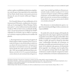 Aceleración agroindustrial: peligros de la nueva ruralidad del capital
                                                                                                                                       Agroindustria


esclavo y aplicar modalidades productivas aniquilan-                                ranja[…]cuya toxicidad negó hábilmente Monsanto pre-
tes, como las que se han reportado en los cañaverales                               sentando estudios cientíﬁcos trucados; el 2-4-D /el otro
de Sao Paulo, donde faenas extenuantes provocan                                     componente del agente naranja); el DDT, hoy prohibido;
decenas de casos de muerte súbita por fatiga se-                                    el aspartamo, cuya inocuidad está lejos de haber sido pro-
vera15, 16.                                                                         bada; la hormona de crecimiento bovino (prohibidas en
                                                                                    Europa debido a los riesgos que suponen para la salud de
   En el mundo destaca el caso emblemático de la                                    seres animales y humanos.”18
transnacional Monsanto, ampliamente documen-
tado por la investigadora Marie-Monique Robin,                                      Esta denuncia es extremadamente grave y su-
para quien “[…]esta multinacional estadounidense                                giere hasta donde puede llegar el afán económico sin
creada en 1901 en Saint Louis, en el Estado de Mis-                             responsabilidad.
souri, a la que hoy pertenecen el 90% de los OGM17
cultivados en el mundo y que en 2005 se convirtió                                   En medio de la crisis de energía y del impulso de
en la primera empresa productora de semillas del                                la agricultura de escala, el gran capital se ha invertido
planeta.                                                                        en grandes monocultivos de agrocombustibles. Para
                                                                                justiﬁcar su papel en reemplazo de los combustibles
    [….]ha protagonizado una carrera en la que los gigantes de
                                                                                fósiles, el padre del etanol en Brasil los describió
    la biotecnología no dudan en apropiarse de los recursos na-
                                                                                como “combustibles derivados de la biomasa, en
    turales de los países en vías de desarrollo por medio de un
    uso abusivo del sistema de patentes[….](y la generación
                                                                                principio renovables permanentemente por la cap-
    de) productos extremadamente tóxicos que, sin embargo,                      tación de la radiación solar, gracias a la fotosíntesis
    durante décadas, han creado su fortuna: los policlorobife-                  de los vegetales”, sin embargo, como lo explica Hou-
    nilos –PCB- cuya nocividad ocultó Monsanto hasta su pro-                    tart, esta aparente ventaja sobre los de origen fósil,
    hibición en los 80; el 2-4-5-T, un potente herbicida que                    se desvanece cuando se deja de comparar las emisio-
    contiene dioxina, la cual constituía la base del agente na-                 nes por combustión en el motor exclusivamente y se


15 De Moraes Silva Maria, A luta pela terra. Experiência e memória. São Paulo, Editora UNESP, coleção Paradidáticos, 2004.
16 De Moraes Silva María, “¿Sabe lo que es quedar borrado en la plantación de la caña?”, Quito, Conferencia al Foro Internacional: Agroindustria, ética e
investigación en salud y ambiente, Paraninfo de la Universidad Andina Simón Bolívar, 20 de septiembre del 2010.
17 Organismos Genéticamente Modificados.
18 Marie-Monique Robin. Monsanto: De la dioxina a los OGM, una multinacional que les desea lo mejor, Barcelona, Atalaya, 2008, p.17, 19-21.




                                                                                                                                                      177
 
