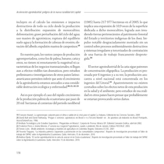 Aceleración agroindustrial: peligros de la nueva ruralidad del capital
Agroindustria


incluyen en el cálculo las emisiones e impactos                                 (1985) hasta 217 977 hectáreas en el 2005; lo que
destructivos de todo su ciclo desde la producción                               implica una expansión de 10,9 veces de la superﬁcie
a la distribución: expansión de monocultivo;                                    dedicada a dicho monocultivo, lograda aun inva-
deforestación; grave perturbación del ciclo del agua;                           diendo tierras pertenecientes al patrimonio forestal
uso masivo de agrotóxicos; ruptura del equilibrio                               del Estado y territorios indígenas de los Awá. Im-
suelo-agua y la formación de cabezas de erosión; ele-                           pulso notable desgraciadamente montado sin un
vación del albedo; expulsión masiva de campesinos.19                            control sobre procesos ambientalmente destructivos
                                                                                y sistemas irregulares y tercerizados de contratación
    En nuestro país, los vastos campos de producción                            de una fuerza de trabajo francamente desprote-
agroexportadora, como los de palma, banano, caña y                              gida.24
otros, no tienen ni remotamente la magnitud ni ca-
racterísticas de los negocios transnacionales, ni llegan                            El sector agroindustrial de la caña sigue patrones
aun a efectos visibles tan dramáticos, pero estudios                            de concentración oligopólica. La producción es pro-
preliminares e investigaciones de otros países latino-                          cesada por 6 ingenios y a su vez, la producción azu-
americanos permiten inferir que ante el crecimiento                             carera a nivel nacional está concentrada en los
de la agroindustria estamos avocados a una conside-                             ingenios del Litoral.25 Aparentemente no existen
rable destrucción ecológica y enfermedad.20, 21, 22, 23                         ccestudios sobre los efectos netos de esta producción
                                                                                en la salud y el ambiente, pero estudios de esa reali-
    Así es por ejemplo el caso del rápido crecimiento                           dad en otros países hacen pensar que probablemente
de la producción palmícola ecuatoriana que pasó de                              se estarían provocando serios daños.
20 mil hectáreas al comienzo del período neoliberal


19 François Houtart, La agroenergía: solución para el clima o salida de la crisis para el capital, La Habana, Editorial de las Ciencias Sociales, 2009.
20 David Bull and David Hathaway, “Pragas e venenos: agrotóxicos no Brasil e n o Terceiro Mundo” en: As aponioes da indústria no Brasil, Petrópolis,
Vozes/Oxfam/Fase, 1986.
21 Instituto Tecnológico y de Estudios Superiores, “Plaguicidas en México”, Carpeta de Prensa, México DF, Editorial Conexión Gráfica, abril del 2002.
22 Frederico Peres e Josino Moreira, É veneno ou é negocio?:agrotóxicos, saúde e ambiente, Rio de Janeiro, Editora FIOCRUZ, 2003.
23 Tomás León, Medio ambiente, tecnología y modelos de agricultura en Colombia, Bogotá, Ediciones ECOE, 2007.
24 Yesenia Tiaguaro, “La industria palmera: expansión y penetración en las comunidades campesinas”, Reporte de investigación presentado al Taller de
trabajo del SIPAE sobre la Agroindustria Ecuatoriana, Quito, miércoles 15 de diciembre, 2010.
25 Andrea Ojeda, “El sector agroindustrial de la caña de azúcar en la Costa ecuatoriana”, Reporte de investigación presentado al Taller de trabajo del SIPAE
sobre la Agroindustria Ecuatoriana, Quito, miércoles 15 de diciembre, 2010.




178
 