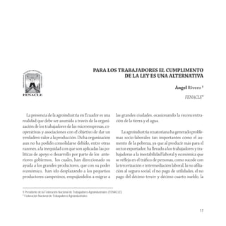 PARA LOS TRABAJADORES EL CUMPLIMENTO
                                                                    DE LA LEY ES UNA ALTERNATIVA

                                                                                                                 Ángel Rivero 1

                                                                                                                       FENACLE*


   La presencia de la agroindustria en Ecuador es una                       las grandes ciudades, ocasionando la reconcentra-
realidad que debe ser asumida a través de la organi-                        ción de la tierra y el agua.
zación de los trabajadores de las microempresas, co-
operativas y asociaciones con el objetivo de dar un                             La agroindustria ecuatoriana ha generado proble-
verdadero valor a la producción. Dicha organización                         mas socio-laborales tan importantes como el au-
aun no ha podido consolidarse debido, entre otras                           mento de la pobreza, ya que al producir más para el
razones, a la inequidad con que son aplicadas las po-                       sector exportador, ha llevado a los trabajadores y tra-
líticas de apoyo o desarrollo por parte de los ante-                        bajadoras a la inestabilidad laboral y económica que
riores gobiernos, los cuales, han direccionado su                           se reﬂeja en el tráﬁco de personas, como sucede con
ayuda a los grandes productores, que con su poder                           la tercerización e intermediación laboral, la no aﬁlia-
económico, han ido desplazando a los pequeños                               ción al seguro social, el no pago de utilidades, el no
productores campesinos, empujándolos a migrar a                             pago del décimo tercer y décimo cuarto sueldo, la


1 Presidente de la Federación Nacional de Trabajadores Agroindustriales (FENACLE).
* Federación Nacional de Trabajadores Agroindustriales



                                                                                                                                17
 