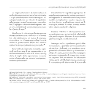 Aceleración agroindustrial: peligros de la nueva ruralidad del capital
                                                                                                                                        Agroindustria


    Las empresas bananeras aﬁanzan sus tasas de                                      Lamentablemente las políticas y programas de
producción y su preeminencia en el mercado gracias                               agricultura sobrevaloran las ventajas macroeconó-
a la aplicación de extensos monocultivos y una tec-                              micas y privadas de ese modelo productivo, y tornan
nología centrada en el uso intensivo de agrotóxicos                              invisibles sus implicaciones sociales e impactos des-
peligrosos para la salud humana y para los ecosiste-                             tructivos, debido a la aplicación sin control real de
mas,26 la peligrosa e indebida aspersión por vía aerea                           tecnologías, patrones de trabajo, manejos ambien-
de éstos, contaminando las comunidades, sus escue-                               tales y relaciones culturales peligrosas.
las y fuentes de agua.27
                                                                                    El análisis cuidadoso de esta nociva realidad in-
   Y ﬁnalmente, la cadena de producción, procesa-                                teresa directamente a las ciencias de la salud y de la
miento, comercialización y publicidad de los alimen-                             vida, pero hace parte del diseño de nuevo modelo
tos está prácticamente en manos de empresas                                      agrario que exige la constitución actual.
monopólicas. Las cifras de comercialización así lo
evidencian, puesto que más del 50% de la misma lo                                    La energía creadora y productiva agrícola debe-
realizan las grandes cadenas de supermercados.28                                 ría encaminarse a garantizar la reproducción de los
    Y esta tendencia empresarial monopólica se pre-                              sujetos vivos y de la vida en la naturaleza –un re-
tende justiﬁcar a pesar de que varios estudios recien-                           quisito básico de sustentabilidad-, y no someterse a
tes demuestran que los índices de productividad y                                la lógica del capital, que captura dicha energía para
oferta de empleo de las agroempresas son clara-                                  la reproducción de medios de producción y mercan-
mente inferiores a los que ostentan los pequeños y                               cías. Se podría decir, en términos de la economía
medianos productores.29                                                          política, que la actividad agrícola empresarial dejó
                                                                                 de preocuparse por la alimentación de la gente y la



26 Como el Propiconazole (Tilt); el Tridemorf (Calixin), y el Benomyl (Benlate).
27 Jaime Breilh, Arturo Campaña y Adolfo Maldonado, “Informe de peritaje a la salud de trabajadores de aerofumigación en plantaciones bananeras”, Informe
presentado a la Defensoría del Pueblo, Quito, 2008.
28 Frank Brassel, “Dinámicas de la agroindustria: tendencias a nivel internacional y en Ecuador”, Reporte de investigación presentado al Taller de trabajo del
SIPAE sobre la Agroindustria Ecuatoriana, Quito, miércoles 15 de diciembre, 2010.
29 Christophe Chaveau. “Reflexión sobre la función socio económica de la tierra y el modelo de desarrollo agrario” en: SIPAE, Reforma Agraria en Ecuador?:
viejos temas, nuevos argumentos, AVSF/ Intermón Oxfam/ IRD, 2008, pp. 189-201.



                                                                                                                                                         179
 