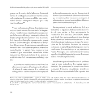 Aceleración agroindustrial: peligros de la nueva ruralidad del capital
Agroindustria


generación de una fertilidad adecuada al manteni-                                       de las condiciones naturales, una alta disminución de la
miento de la vida, para concentrarse frenéticamente                                     biomasa (espacios verdes) y de la biodiversidad, mientras
en la producción de objetos vendibles, mercancías -                                     que los espacios rurales se mantuvieron como espacios de
trabajo muerto-, sin importar otra cosa que la valo-                                    abultada y diversa biomasa, bastante alejados de las trans-
rización del valor.30                                                                   formaciones artiﬁciales tecnológicas”.31

    Y para perfeccionar su lógica, el capitalismo mo-                                  Pero a partir de la era de aceleración de la acu-
nopólico ha terminado desvaneciendo la antípoda                                    mulación y la expansión de la economía monopó-
urbano-rural, borrando esa distinción clásica que se-                              lica de gran escala, se han recompuesto las
paraba la ciudad del campo: los espacios urbanos de-                               condiciones de la dinámica urbano-rural. Sobre-
dicados a la producción de bienes para el consumo                                  todo desde hace aproximadamente dos décadas,
de la fuerza de trabajo, y los espacios rurales genera-                            dicha aceleración terminó transformando la rela-
dores de los alimentos para dicha fuerza de trabajo.                               ción industria-agricultura, que siempre fue impor-
Una diferenciación de papeles que era evidente en                                  tante en la definición histórica de nuestras
América Latina hasta 1980, era parte del pacto social                              sociedades. El capital de punta ha impuesto nuevas
entre el capital y el trabajo. Hasta entonces se con-                              condiciones de sometimiento a los productores
centraba la gran industria en las ciudades, mante-                                 rurales. Al integrar a los campesinos al proceso de
niéndose una diferencia notable de los grados de                                   reproducción global de capital, terminó descompo-
artiﬁcialización de la naturaleza en ciudades y cam-                               niendo sus formas productivas.
pos.
                                                                                      Encubiertos por índices elevados de producti-
      “Las ciudades como espacios de producción industrial, con                    vidad y otros indicadores de pujanza macroe-
      alta composición orgánica del capital y áreas de habitación                  conómica, los procesos de la acumulación desen-
      -de la fuerza de trabajo industrial, de los empleados pri-                   cadenaron de manera simultánea e interdepen-
      vados y públicos-, con una transformación más profunda                       diente un deterioro ampliado de los espacios para


30 En el Capítulo V de El Capital (tomo I, libro I –páginas 215-240 de la edición Siglo XXI, 4ta ed., 1975), Marx explica la diferencia entre el trabajo vivo del
sujeto y el trabajo muerto, preterito acumulado en las mercancías y explica como al transformar el dinero en mercancías, el capitalismo transforma valor,
trabajo pretérito acumulado, muerto en capital, es decir en “valor que se valoriza a sí mismo”.
31 Jaime Breilh, “La epidemiología crítica: una nueva forma de mirar la salud en el espacio urbano”, en: Salud Colectiva, 6 (1), Buenos Aires, enero-abril,
2010, pp. 83-101.




180
 
