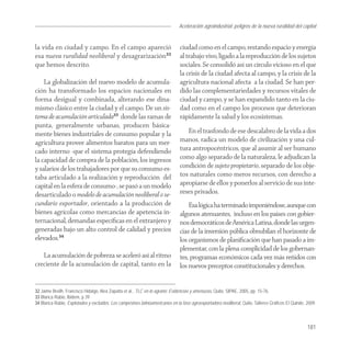 Aceleración agroindustrial: peligros de la nueva ruralidad del capital
                                                                                                                                      Agroindustria


la vida en ciudad y campo. En el campo apareció                               ciudad como en el campo, restando espacio y energía
esa nueva ruralidad neoliberal y desagrarización32                            al trabajo vivo, ligado a la reproducción de los sujetos
que hemos descrito.                                                           sociales. Se consolidó así un círculo vicioso en el que
                                                                              la crisis de la ciudad afecta al campo, y la crisis de la
    La globalización del nuevo modelo de acumula-                             agricultura nacional afecta a la ciudad. Se han per-
ción ha transformado los espacios nacionales en                               dido las complementariedades y recursos vitales de
forma desigual y combinada, alterando ese dina-                               ciudad y campo, y se han expandido tanto en la ciu-
mismo clásico entre la ciudad y el campo. De un sis-                          dad como en el campo los procesos que deterioran
tema de acumulación articulada33 donde las ramas de                           rápidamente la salud y los ecosistemas.
punta, generalmente urbanas, producen básica-
mente bienes industriales de consumo popular y la                                En el trasfondo de ese descalabro de la vida a dos
agricultura provee alimentos baratos para un mer-                             manos, radica un modelo de civilización y una cul-
cado interno -que el sistema protegía defendiendo                             tura antropocéntricos, que al asumir al ser humano
la capacidad de compra de la población, los ingresos                          como algo separado de la naturaleza, le adjudican la
y salarios de los trabajadores por que su consumo es-                         condición de sujeto propietario, separado de los obje-
taba articulado a la realización y reproducción del                           tos naturales como meros recursos, con derecho a
capital en la esfera de consumo-, se pasó a un modelo                         apropiarse de ellos y ponerlos al servicio de sus inte-
desarticulado o modelo de acumulación neoliberal o se-                        reses privados.
cundario exportador, orientado a la producción de                                 Esa lógica ha terminado imponiéndose, aunque con
bienes agrícolas como mercancías de apetencia in-                             algunos atenuantes, incluso en los países con gobier-
ternacional, demandas especíﬁcas en el extranjero y                           nos democráticos de América Latina, donde las urgen-
generadas bajo un alto control de calidad y precios                           cias de la inversión pública obnubilan el horizonte de
elevados.34                                                                   los organismos de planiﬁcación que han pasado a im-
                                                                              plementar, con la plena complicidad de los gobernan-
   La acumulación de pobreza se aceleró así al ritmo                          tes, programas económicos cada vez más reñidos con
creciente de la acumulación de capital, tanto en la                           los nuevos preceptos constitucionales y derechos.


32 Jaime Breilh, Francisco Hidalgo, Alex Zapatta et al., TLC en lo agrario: Evidencias y amenazas, Quito, SIPAE, 2005, pp. 15-76.
33 Blanca Rubio, Ibidem, p.39
34 Blanca Rubio, Explotados y excluidos: Los campesinos latinoamericanos en la fase agroexportadora neoliberal, Quito, Talleres Gráficos El Quinde, 2009.



                                                                                                                                                    181
 