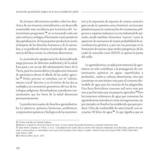 Aceleración agroindustrial: peligros de la nueva ruralidad del capital
Agroindustria


    En el marco del retroceso jurídico sobre los dere-                            tos) y la expansión de espacios de crianza animal a
chos y de esa renuncia contradictoria a un desarrollo                             gran escala (i.e. porcinos, aves y bovinos), son la mejor
sustentable real, encubierta por la retórica del “ex-                             plataforma para la construcción de ecosistemas peli-
tractivismo progresista”,35 se va tornando cada vez                               grosos y espacios malsanos. La cría industrial de ani-
más confuso y ambiguo el horizonte rural, persiste la                             males añade también elementos “nuevos” como la
descapitalización de los pequeños productores junto                               aparición de escenarios de mayor probabilidad de re-
al despeñe de los derechos humanos y de la natura-                                combinación genética, y por esa vía participa en la
leza, y va perdiendo terreno el principio de preemi-                              formación de nuevas cepas virales patogénicas, de las
nencia del bien común, la soberanía alimentaria.                                  cuales la conocida como AH1N1 es apenas la punta
                                                                                  del ovillo.
    La acumulación agropecuaria ha desencadenado
mega-procesos de deterioro ambiental y de la salud.
                                                                                      La agroindustria y su aplicación intensiva de agro-
Ésta pasa a ser un eje del calentamiento físico de la
                                                                                  tóxicos no sólo contribuye a la propagación de con-
Tierra, pues los monocultivos y la aplicación intensiva
                                                                                  taminantes químicos en aguas -superﬁciales y
de agrotóxicos elevan el albedo de los suelos agríco-
                                                                                  profundas-, suelos y cadenas alimentarias, sino que
las.36 Dicho proceso se entrelaza con el “calenta-
                                                                                  constituye un mecanismo más para el consumo des-
miento social” descrito, y en el vórtice de los dos se
                                                                                  medido de agua para las mezclas de los plaguicidas.
multiplica un crecimiento geométrico del uso de tec-
                                                                                  Una ﬁnca ﬂoricultora consume mil veces más por
nologías peligrosas, derrochadoras y productos con-
                                                                                  mes y por hectárea que un pequeño agricultor.37Pero
taminantes que los foros de la salud denuncian
                                                                                  los inmensos volúmenes de agua que consumen las
permanentemente.
                                                                                  agroindustrias introducen otras incongruencias, así,
    La producción masiva de desechos agroindustria-                               por ejemplo, en Brasil se ha establecido que para pro-
les (i.e plásticos, químicos, hormonas, antibióticos,                             ducir 1 litro de combustible de caña (etanol), son ne-
componentes químicos y biológicos de los excremen-                                cesarios 30 litros de agua,38 lo que signiﬁca que en

35 Término acuñado por Eduardo Gudynas.
36 Albedo es el grado de refracción térmica del suelo; se eleva cuando hay pérdida de biomasa y empobrecimiento del suelo.
37 Jaime Breilh; Campaña, A. Felicita, O. et al., “Consolidación del estudio sobre la relación entre impactos ambientales de la floricultura, patrones de expo-
sición y consecuencias en comunidades de la cuenca del Granobles (Sierra Norte, Ecuador)”, Informe técnico del Proyecto IDRC-CRDI (103697-001),
Quito, febrero, 2009.
38 De Moraes María, Op cit., 2010




182
 