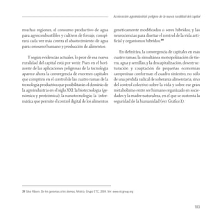 Aceleración agroindustrial: peligros de la nueva ruralidad del capital
                                                                                                                                   Agroindustria


muchas regiones, el consumo productivo de agua                             genéticamente modiﬁcados o seres híbridos; y las
para agrocombustibles y cultivos de forraje, conspi-                       neurociencias para diseñar el control de la vida arti-
rará cada vez más contra el abastecimiento de agua                         ﬁcial y organismos híbridos.39
para consumo humano y producción de alimentos.
                                                                               En deﬁnitiva, la convergencia de capitales en esas
    Y según evidencias actuales, lo peor de esa nueva                      cuatro ramas; la simultánea monopolización de tie-
ruralidad del capital está por venir. Pues en el hori-                     rra, agua y semillas; y la descapitalización, desestruc-
zonte de las aplicaciones peligrosas de la tecnología                      turación y coaptación de pequeñas economías
aparece ahora la convergencia de enormes capitales                         campesinas conforman el cuadro siniestro, no sólo
que compiten en el control de las cuatro ramas de la                       de una pérdida radical de soberanía alimentaria, sino
tecnología productiva que posibilitarán el dominio de                      del control colectivo sobre la vida y sobre ese gran
la agroindustria en el siglo XXI: la biotecnología (ge-                    metabolismo entre ser humano organizado en socie-
nómica y proteómica); la nanotecnología; la infor-                         dades y la madre naturaleza, en el que se sustenta la
mática que permite el control digital de los alimentos                     seguridad de la humanidad (ver Gráﬁco1).




39 Silva Ribero, De los genomas a los átomos, México, Grupo ETC, 2004. Ver: www.etcgroup.org




                                                                                                                                            183
 