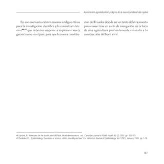 Aceleración agroindustrial: peligros de la nueva ruralidad del capital
                                                                                                                                       Agroindustria


   En ese escenario existen nuevos códigos éticos                              ción del Ecuador deje de ser un texto de letra muerta
para la investigación cientíﬁca y la consultoría téc-                          para convertirse en carta de navegación en la forja
nica40,41 que deberían empezar a implementarse y                               de una agricultura profundamente enlazada a la
garantizarse en el país, para que la nueva constitu-                           construcción del buen vivir.




40 Upshur, R. “Principles for the Justification of Public Health Interventions”, en: Canadian Journal of Public Health. 93 (2), 2002, pp. 101-103.
41 Soskolne CL. “Epidemiology: Questions of science, ethics, morality and law”. En: American Journal of Epidemiology, Vol. 129(1), January, 1989, pp. 1-18.




                                                                                                                                                      187
 
