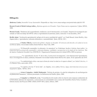 Bibliografía

Abaleron, Carlos, Sostenible Versus Sustentable. Disponible en http://www.omau-malaga.com/portal/index.php?id=199

Brassel, Frank & Michel Laforge (edits), ¿Reforma agraria en el Ecuador: Viejos Temas nuevos argumentos?, Quito, SIPAE,
2008.

Brassel, Frank, “Dinámicas de la agroindustria: tendencias a nivel internacional y en Ecuador”, Reporte de investigación pre-
sentado al Taller de trabajo del SIPAE sobre la Agroindustria Ecuatoriana, Quito, miércoles 15 de diciembre, 2010.

Breilh, Jaime “Aceleración agroindustrial: peligros de la nueva ruralidad del capital”, en: Frank Brassel, Jaime Breilh y Alex
Zapata (edits.), Agroindustria, soberanía alimentaria y sustentabilidad, Quito, SIPAE, 2011.

_____________ e Ylonka Tillería, Aceleración global y despojo en Ecuador: El retroceso del derecho a la salud en la era
neoliberal, Quito, Universidad Andina Simón Bolívar/ Abya Yala, 2009.

_____________, “El Desarrollo sustentable, la soberanía y la naturaleza” en: Finkelman, Jacobo y Galvão, Guto (edits), La
transición hacia un desarrollo sustentable y soberanía humana: realidades y perspectivas en la región de las Américas, Rio
de Janeiro, Fundación Oswaldo Cruz (FIOCRUZ) / Organización Panamericana de la Salud (OPS), 2009 (en prensa).

_______________, “La agroindustria, las tres ‘S’ de la vida, y la ética de la investigación”, Foro Internacional Agroindustria,
ética e investigación en salud y ambiente, Paraninfo Universidad Andina Simón Bolívar-SE, Quito, 20 de septiembre del 2010.

_____________, “La epidemiología crítica: una nueva forma de mirar la salud en el espacio urbano”, en: Salud Colectiva, 6
(1), Buenos Aires, enero-abril, 2010.

_____________, “Lo agrario y las tres ‘S’ de la vida”, en: Zapatta, et al., (edits), Tierra y Agua, interrelaciones de un acceso
inequitativo, Quito, SIPAE, 2010.

_____________; Arturo Campaña y Adolfo Maldonado, “Informe de peritaje a la salud de trabajadores de aerofumigación
en plantaciones bananeras”, Informe presentado a la Defensoría del Pueblo, Quito, 2008.

_____________; Campaña A.; Felicita O., et al., “Consolidación del estudio sobre la relación entre impactos ambientales de
la floricultura, patrones de exposición y consecuencias en comunidades de la cuenca del Granobles (Sierra Norte, Ecuador)”,
Informe técnico del Proyecto IDRC-CRDI (103697-001), Quito, febrero, 2009.




188
 